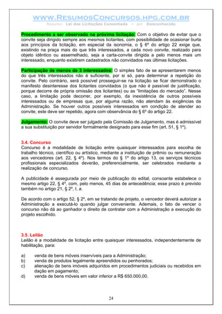 www.ResumosConcursos.hpg.com.br
Resumo: Lei das Licitações Comentada – por Desconhecido
Procedimento a ser observado na próxima licitação: Com o objetivo de evitar que o
convite seja dirigido sempre aos mesmos licitantes, com possibilidade de ocasionar burla
aos princípios da licitação, em especial da isonomia, o § 6º do artigo 22 exige que,
existindo na praça mais do que três interessados, a cada novo convite, realizado para
objeto idêntico ou assemelhado, seja a carta-convite dirigida a pelo menos mais um
interessado, enquanto existirem cadastrados não convidados nas últimas licitações.
Participação de menos de 3 interessados: O simples fato de se apresentarem menos
do que três interessados não é suficiente, por si só, para determinar a repetição do
convite. Pelo contrário, será possível prosseguir-se na licitação se ficar demonstrado o
manifesto desinteresse dos licitantes convidados (o que não é passível de justificação,
porque decorre de própria omissão dos licitantes) ou as “limitações do mercado”. Nesse
caso, a limitação pode decorrer, por exemplo, da inexistência de outros possíveis
interessados ou de empresas que, por alguma razão, não atendam às exigências da
Administração. Se houver outros possíveis interessados em condição de atender ao
convite, este deve ser repetido, agora com observância do § 6º do artigo 22.
Julgamento: O convite deve ser julgado pela Comissão de Julgamento, mas é admissível
a sua substituição por servidor formalmente designado para esse fim (art. 51, § 1º).
3.4. Concurso
Concurso é a modalidade de licitação entre quaisquer interessados para escolha de
trabalho técnico, científico ou artístico, mediante a instituição de prêmio ou remuneração
aos vencedores (art. 22, § 4º). Nos termos do § 1º do artigo 13, os serviços técnicos
profissionais especializados deverão, preferencialmente, ser celebrados mediante a
realização de concurso.
A publicidade é assegurada por meio de publicação do edital, consoante estabelece o
mesmo artigo 22, § 4º, com, pelo menos, 45 dias de antecedência; esse prazo é previsto
também no artigo 21, § 2º, I, a.
De acordo com o artigo 52, § 2º, em se tratando de projeto, o vencedor deverá autorizar a
Administração a executá-lo quando julgar conveniente. Ademais, o fato de vencer o
concurso não dá ao ganhador o direito de contratar com a Administração a execução do
projeto escolhido.
3.5. Leilão
Leilão é a modalidade de licitação entre quaisquer interessados, independentemente de
habilitação, para:
a) venda de bens móveis inservíveis para a Administração;
b) venda de produtos legalmente apreendidos ou penhorados;
c) alienação de bens imóveis adquiridos em procedimentos judiciais ou recebidos em
dação em pagamento;
d) venda de bens móveis em valor inferior a R$ 650.000,00.
24
 