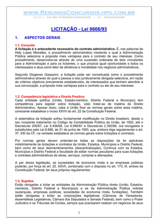 www.ResumosConcursos.hpg.com.br
Resumo: Lei das Licitações Comentada – por Desconhecido
LICITAÇÃO - Lei 8666/93
1. ASPECTOS GERAIS
1.1. Conceito
A licitação é o antecedente necessário do contrato administrativo. É, nas palavras de
Hely Lopes Meirelles, o procedimento administrativo mediante o qual a Administração
Pública seleciona a proposta mais vantajosa para o contrato de seu interesse. Como
procedimento, desenvolve-se através de uma sucessão ordenada de atos vinculantes
para a Administração e para os licitantes, o que propicia igual oportunidade a todos os
interessados e atua como fator de eficiência e moralidade nos negócios administrativos.
Segundo Diogenes Gasparini, a licitação pode ser conceituada como o procedimento
administrativo através do qual a pessoa a isso juridicamente obrigada seleciona, em razão
de critérios objetivos previamente estabelecidos, de interessados que tenham atendido à
sua convocação, a proposta mais vantajosa para o contrato ou ato de seu interesse.
1.2. Competência legislativa e Direito Positivo
Cada entidade política (União, Estado-membro, Distrito Federal e Município) tem
competência para legislar sobre licitação, visto tratar-se de matéria do Direito
Administrativo. Apesar disso, cabe à União fixar as normas gerais sobre essa matéria,
consoante estabelece o inciso XXVII do art. 22 da Constituição Federal.
A sistemática da licitação sofreu fundamental modificação no Direito brasileiro, desde o
seu incipiente tratamento no Código da Contabilidade Pública da União, de 1922, até o
Decreto-lei 200/67, Lei 5.456/68, Lei 6.946/81 e Decreto-lei 2.300/86, ora revogados e
substituídos pela Lei 8.666, de 21 de junho de 1993, que, embora diga regulamentar o art.
37, XXI da CF, na verdade estabelece as normas gerais sobre licitações e contratos.
Por normas gerais devem entender-se todas as disposições da lei aplicáveis
indistintamente às licitações e contratos da União, Estados, Municípios e Distrito Federal,
bem como de seus desmembramentos (descentralização). Continua com os Estados,
Municípios e Distrito Federal a faculdade de editar normas peculiares para suas licitações
e contratos administrativos de obras, serviços, compras e alienações.
A par dessa legislação, as sociedades de economia mista e as empresas públicas
poderão, por força do art. 22, XXVII, combinado com o disposto no art. 173, III, ambos da
Constituição Federal, ter seus próprios regulamentos.
1.3. Sujeitos
3
Estão obrigadas a licitar as entidades da Administração Pública direta (União, Estados-
membros, Distrito Federal e Municípios) e as da Administração Pública indireta
(autarquias, empresas públicas, sociedades de economia mista, fundações). Também
estão obrigadas a licitar as corporações legislativas (Câmaras de Vereadores,
Assembléias Legislativas, Câmara dos Deputados e Senado Federal), bem como o Poder
Judiciário e os Tribunais de Contas, sempre que precisarem realizar um negócios de seus
 
