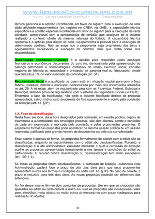 www.ResumosConcursos.hpg.com.br
Resumo: Lei das Licitações Comentada – por Desconhecido
técnica genérica é a aptidão reconhecida em favor de alguém para a execução de uma
dada atividade regulamentada (ex. registro no CREA, na OAB). a capacidade técnica
específica é a aptidão especial reconhecida em favor de alguém para a execução de certa
atividade, comprovável com a apresentação de certidão que assegure ter o licitante
realizado a contento objeto da mesma natureza do licitado. A capacidade técnica
operativa é a aptidão para dispor de bens, equipamentos e pessoal para a execução de
determinado contrato. Não se exige que o proponente seja proprietário dos bens e
equipamentos necessários à execução do contrato, mas que tenha sobre eles
disponibilidade.
Qualificação econômico-financeira é a aptidão para responder pelos encargos
financeiros e econômicos decorrentes do contrato, demonstrada pela apresentação do
balanço patrimonial e demonstrações contábeis do último exercício social, certidão
negativa de falência ou concordata e prestação de garantia real ou fidejussória, desde
que limitada a 1% do valor estimado da contratação (art. 31).
Regularidade fiscal é a qualidade de quem está em situação regular para com o fisco
federal, estadual, distrital e municipal, demonstrada por meio dos documentos arrolados
no art. 29. A lei exige, além de regularidade para com as Fazendas Federal, Estadual e
Municipal, também prova de regularidade com o sistema de Seguridade Social e o FGTS.
Encerrada a fase da habilitação, não pode o licitante habilitado desistir da proposta
apresentada, salvo motivo justo decorrente de fato superveniente e aceito pela comissão
de licitação (art. 43, § 6º).
4.3. Fase da classificação
Nesta fase, em local, dia e hora designados pela comissão, em sessão pública, depois de
examinada a autenticidade dos envelopes-proposta, são eles abertos, sendo o conteúdo
de cada um examinado e rubricado pela comissão e pelos proponentes presentes. O
julgamento formal das propostas pode acontecer na mesma sessão pública ou em sessão
reservada, justificada pelo grande número de documentos ou pela sua complexidade.
Esse exame é apenas de forma. As propostas formalmente de acordo com o edital são as
classificadas, enquanto as desconformes com o edital são desclassificadas. Portanto, a
classificação é o ato administrativo vinculado mediante o qual a comissão de licitação
acolhe as propostas apresentadas formalmente e nos termos e condições do edital ou
carta-convite. O recurso contra classificação ou desclassificação tem efeito suspensivo
(art. 109, I, b).
Se todas as propostas forem desclassificadas, a comissão de licitação, autorizada pela
Administração, poderá fixar o prazo de oito dias úteis para que seus proponentes
apresentem outras nos termos e condições do edital (art. 48, § 3º). No caso de convite, o
prazo é reduzido para três dias úteis. As novas propostas poderão ser diferentes das
anteriores.
30
Ao fim desse exame têm-se dois conjuntos de propostas. Um em que as propostas são
ajustadas ao edital ou carta-convite e outro em quer as propostas são inexeqüíveis (valor
zero, simbólico, muito abaixo ou muito acima do mercado ou com prazo inadequado para
realização do objeto).
 