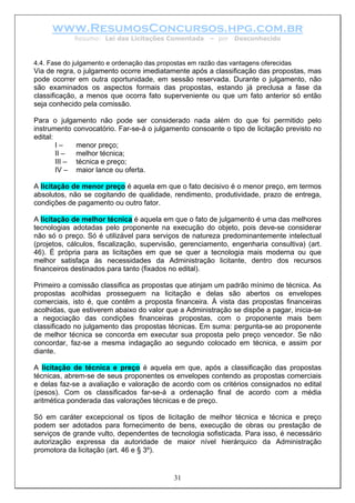 www.ResumosConcursos.hpg.com.br
Resumo: Lei das Licitações Comentada – por Desconhecido
4.4. Fase do julgamento e ordenação das propostas em razão das vantagens oferecidas
Via de regra, o julgamento ocorre imediatamente após a classificação das propostas, mas
pode ocorrer em outra oportunidade, em sessão reservada. Durante o julgamento, não
são examinados os aspectos formais das propostas, estando já preclusa a fase da
classificação, a menos que ocorra fato superveniente ou que um fato anterior só então
seja conhecido pela comissão.
Para o julgamento não pode ser considerado nada além do que foi permitido pelo
instrumento convocatório. Far-se-á o julgamento consoante o tipo de licitação previsto no
edital:
I – menor preço;
II – melhor técnica;
III – técnica e preço;
IV – maior lance ou oferta.
A licitação de menor preço é aquela em que o fato decisivo é o menor preço, em termos
absolutos, não se cogitando de qualidade, rendimento, produtividade, prazo de entrega,
condições de pagamento ou outro fator.
A licitação de melhor técnica é aquela em que o fato de julgamento é uma das melhores
tecnologias adotadas pelo proponente na execução do objeto, pois deve-se considerar
não só o preço. Só é utilizável para serviços de natureza predominantemente intelectual
(projetos, cálculos, fiscalização, supervisão, gerenciamento, engenharia consultiva) (art.
46). É própria para as licitações em que se quer a tecnologia mais moderna ou que
melhor satisfaça às necessidades da Administração licitante, dentro dos recursos
financeiros destinados para tanto (fixados no edital).
Primeiro a comissão classifica as propostas que atinjam um padrão mínimo de técnica. As
propostas acolhidas prosseguem na licitação e delas são abertos os envelopes
comerciais, isto é, que contêm a proposta financeira. À vista das propostas financeiras
acolhidas, que estiverem abaixo do valor que a Administração se dispõe a pagar, inicia-se
a negociação das condições financeiras propostas, com o proponente mais bem
classificado no julgamento das propostas técnicas. Em suma: pergunta-se ao proponente
de melhor técnica se concorda em executar sua proposta pelo preço vencedor. Se não
concordar, faz-se a mesma indagação ao segundo colocado em técnica, e assim por
diante.
A licitação de técnica e preço é aquela em que, após a classificação das propostas
técnicas, abrem-se de seus proponentes os envelopes contendo as propostas comerciais
e delas faz-se a avaliação e valoração de acordo com os critérios consignados no edital
(pesos). Com os classificados far-se-á a ordenação final de acordo com a média
aritmética ponderada das valorações técnicas e de preço.
31
Só em caráter excepcional os tipos de licitação de melhor técnica e técnica e preço
podem ser adotados para fornecimento de bens, execução de obras ou prestação de
serviços de grande vulto, dependentes de tecnologia sofisticada. Para isso, é necessário
autorização expressa da autoridade de maior nível hierárquico da Administração
promotora da licitação (art. 46 e § 3º).
 