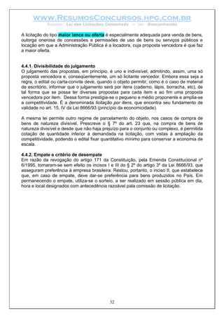 www.ResumosConcursos.hpg.com.br
Resumo: Lei das Licitações Comentada – por Desconhecido
A licitação do tipo maior lance ou oferta é especialmente adequada para venda de bens,
outorga onerosa de concessões e permissões de uso de bens ou serviços públicos e
locação em que a Administração Pública é a locadora, cuja proposta vencedora é que faz
a maior oferta.
4.4.1. Divisibilidade do julgamento
O julgamento das propostas, em princípio, é uno e indivisível, admitindo, assim, uma só
proposta vencedora e, conseqüentemente, um só licitante vencedor. Embora essa seja a
regra, o edital ou carta-convite deve, quando o objeto permitir, como é o caso de material
de escritório, informar que o julgamento será por itens (caderno, lápis, borracha, etc), de
tal forma que se possa ter diversas propostas para cada item e ao fim uma proposta
vencedora por item. Dessa forma prestigia-se o pequeno e médio proponente e amplia-se
a competitividade. É a denominada licitação por itens, que encontra seu fundamento de
validade no art. 15, IV da Lei 8666/93 (princípio da economicidade).
A mesma lei permite outro regime de parcelamento do objeto, nos casos de compra de
bens de natureza divisível. Prescreve o § 7º do art. 23 que, na compra de bens de
natureza divisível e desde que não haja prejuízo para o conjunto ou complexo, é permitida
cotação de quantidade inferior à demandada na licitação, com vistas à ampliação da
competitividade, podendo o edital fixar quantitativo mínimo para conservar a economia de
escala.
4.4.2. Empate e critério de desempate
Em razão da revogação do artigo 171 da Constituição, pela Emenda Constitucional nº
6/1995, tornaram-se sem efeito os incisos I e III do § 2º do artigo 3º da Lei 8666/93, que
asseguram preferência à empresa brasileira. Restou, portanto, o inciso II, que estabelece
que, em caso de empate, deve dar-se preferência para bens produzidos no País. Em
permanecendo o empate, utiliza-se o sorteio, a ser realizado em sessão pública em dia,
hora e local designados com antecedência razoável pala comissão de licitação.
32
 