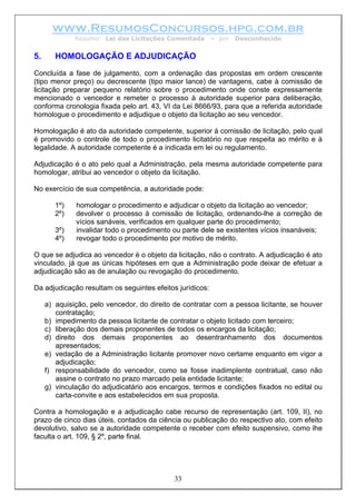 www.ResumosConcursos.hpg.com.br
Resumo: Lei das Licitações Comentada – por Desconhecido
5. HOMOLOGAÇÃO E ADJUDICAÇÃO
Concluída a fase de julgamento, com a ordenação das propostas em ordem crescente
(tipo menor preço) ou decrescente (tipo maior lance) de vantagens, cabe à comissão de
licitação preparar pequeno relatório sobre o procedimento onde conste expressamente
mencionado o vencedor e remeter o processo à autoridade superior para deliberação,
conforma cronologia fixada pelo art. 43, VI da Lei 8666/93, para que a referida autoridade
homologue o procedimento e adjudique o objeto da licitação ao seu vencedor.
Homologação é ato da autoridade competente, superior à comissão de licitação, pelo qual
é promovido o controle de todo o procedimento licitatório no que respeita ao mérito e à
legalidade. A autoridade competente é a indicada em lei ou regulamento.
Adjudicação é o ato pelo qual a Administração, pela mesma autoridade competente para
homologar, atribui ao vencedor o objeto da licitação.
No exercício de sua competência, a autoridade pode:
1º) homologar o procedimento e adjudicar o objeto da licitação ao vencedor;
2º) devolver o processo à comissão de licitação, ordenando-lhe a correção de
vícios sanáveis, verificados em qualquer parte do procedimento;
3º) invalidar todo o procedimento ou parte dele se existentes vícios insanáveis;
4º) revogar todo o procedimento por motivo de mérito.
O que se adjudica ao vencedor é o objeto da licitação, não o contrato. A adjudicação é ato
vinculado, já que as únicas hipóteses em que a Administração pode deixar de efetuar a
adjudicação são as de anulação ou revogação do procedimento.
Da adjudicação resultam os seguintes efeitos jurídicos:
a) aquisição, pelo vencedor, do direito de contratar com a pessoa licitante, se houver
contratação;
b) impedimento da pessoa licitante de contratar o objeto licitado com terceiro;
c) liberação dos demais proponentes de todos os encargos da licitação;
d) direito dos demais proponentes ao desentranhamento dos documentos
apresentados;
e) vedação de a Administração licitante promover novo certame enquanto em vigor a
adjudicação;
f) responsabilidade do vencedor, como se fosse inadimplente contratual, caso não
assine o contrato no prazo marcado pela entidade licitante;
g) vinculação do adjudicatário aos encargos, termos e condições fixados no edital ou
carta-convite e aos estabelecidos em sua proposta.
Contra a homologação e a adjudicação cabe recurso de representação (art. 109, II), no
prazo de cinco dias úteis, contados da ciência ou publicação do respectivo ato, com efeito
devolutivo, salvo se a autoridade competente o receber com efeito suspensivo, como lhe
faculta o art. 109, § 2º, parte final.
33
 