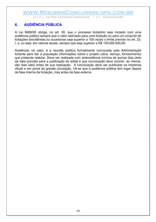 www.ResumosConcursos.hpg.com.br
Resumo: Lei das Licitações Comentada – por Desconhecido
6. AUDIÊNCIA PÚBLICA
A Lei 8666/93 obriga, no art. 39, que o processo licitatório seja iniciado com uma
audiência pública sempre que o valor estimado para uma licitação ou para um conjunto de
licitações simultâneas ou sucessivas seja superior a 100 vezes o limite previsto no art. 23,
I, a, ou seja, em valores atuais, sempre que seja superior a R$ 150.000.000,00.
Audiência, no caso, é a reunião pública formalmente convocada pela Administração
licitante para dar à população informações sobre o projeto (obra, serviço, fornecimento)
que pretende realizar. Deve ser realizada com antecedência mínima de quinze dias úteis
da data prevista para a publicação do edital e sua convocação deve ocorrer, ao menos,
dez dias úteis antes de sua realização. A convocação deve ser publicada na imprensa
oficial e em jornal de grande circulação. Vê-se que a audiência pública tem lugar depois
da fase interna da licitação, mas antes da fase externa.
34
 