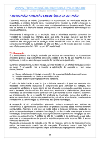 www.ResumosConcursos.hpg.com.br
Resumo: Lei das Licitações Comentada – por Desconhecido
7. REVOGAÇÃO, ANULAÇÃO E DESISTÊNCIA DA LICITAÇÃO
Ocorrendo motivos de mérito (conveniência e oportunidade) ou verificadas razões de
ilegalidade, a entidade licitante deve, respectivamente, revogar ou anular a licitação. A
revogação e a anulação não precisam estar previstas no instrumento convocatório. O que
não se admite é o exercício dessas prerrogativas sem a competente demonstração da
causa justificadora.
Previamente à revogação ou à anulação, deve a autoridade superior comunicar ao
vencedor da licitação sua intenção, para que este, no prazo razoável que lhe for
concedido, manifeste, exercendo o contraditório e a ampla defesa, o que for de seu
interesse. Da revogação ou da anulação cabe recurso no prazo de cinco dias úteis,
contados da intimação ou publicação do ato (art. 109, I, c). O recurso pode ser recebido
com efeito suspensivo (art. 109, I, c, c/c § 2º, parte final).
7.1. Revogação
É o desfazimento da licitação acabada por motivos de conveniência e oportunidade
(interesse público) supervenientes, consoante dispõe o art. 49 da Lei 8666/93. Só será
legítima se o motivo, além de superveniente, for devidamente justificado.
Durante o procedimento, nada se revoga, apenas desiste-se. Os efeitos da revogação são
ex nunc. A revogação visa a impedir a celebração do contrato e tem como
conseqüências:
a) liberar os licitantes, inclusive o vencedor, da responsabilidade do procedimento;
b) investir o vencedor no direito a uma indenização;
c) impedir a renovação do procedimento licitatório.
O valor da indenização a que faz jus o licitante vencedor é igual ao montante das
despesas efetivamente realizadas e comprovadas para participar da licitação, não
abrangendo vantagens e lucros como se fora efetuado e executado o contrato, já que a
este o vencedor não tem direito. Por outro lado, assiste-lhe o direito de ser plenamente
indenizado se a entidade licitante contratar com outro licitante ou com terceiros, estranhos
ao procedimento. Se a revogação for arbitrária ou imotivada, cumpre-lhe anulá-la e
restaurar seus direitos através de procedimento judicial ou administrativo, celebrando o
contrato com a Administração ou recebendo dela plena indenização.
A revogação é ato administrativo vinculado, embora assentada em motivos de
conveniência e oportunidade, já que deve ser praticada quando esses motivos restarem
configurados. Ademais, é ato que só incide sobre a licitação concluída, acabada, só
podendo ser praticado por ocasião da homologação ou depois dela, mas sempre antes da
contratação e mediante indenização. Isso significa que não pode haver revogação de atos
ou fases do procedimento. A prática do ato de revogação é da autoridade à qual cabe
promover a homologação ou de quem lhe seja hierarquicamente superior. Não é ato da
comissão de licitação.
35
Revogada a revogação da licitação, esta não se restaura, salvo se tal restabelecimento
estiver expressamente previsto no ato revogador. Entretanto, mesmo que haja tal
previsão, a Administração não poderá impor a contratação ao proponente vencedor.
 