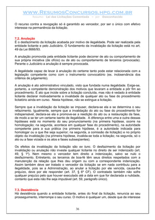 www.ResumosConcursos.hpg.com.br
Resumo: Lei das Licitações Comentada – por Desconhecido
O recurso contra a revogação só é garantido ao vencedor, por ser o único com efetivo
interesse na permanência da licitação.
7.2. Anulação
É o desfazimento da licitação acabada por motivo de ilegalidade. Pode ser realizada pela
entidade licitante e pelo Judiciário. O fundamento da invalidação da licitação está no art.
49 da Lei 8666/93.
A anulação promovida pela entidade licitante pode decorrer de ato ou comportamento de
sua própria iniciativa (de ofício) ou de ato ou comportamento de terceiros (provocada).
Perante o Judiciário a anulação é sempre provocada.
A ilegalidade capaz de levar à anulação do certame tanto pode estar relacionada com a
legislação competente como com o instrumento convocatório (ex. inobservância dos
critérios de julgamento).
A anulação é ato administrativo vinculado, visto que fundada numa ilegalidade. Exige-se,
portanto, a competente demonstração dos motivos que levaram a entidade a pôr fim ao
procedimento. É ato que incide sobre a licitação concluída, mas não é vedado à entidade
licitante declarar motivadamente a invalidade de qualquer ato ou fase do procedimento
licitatório ainda em curso. Nesta hipótese, não se extingue a licitação.
Sempre que a invalidação da licitação se impuser, declara-se ela e se determina o seu
refazimento. Igualmente, sempre que a invalidação do ato ou fase do procedimento for
indispensável, declara-se ela e promove-se a reedição do ato ou a restauração da fase,
de modo a se ter um certame isento de ilegalidade. A diferença entre uma e outra dessas
hipóteses está no momento do seu pronunciamento (na primeira hipótese, ocorre na
homologação; na segunda, acontece em qualquer fase do procedimento), na autoridade
competente para a sua prática (na primeira hipótese, é a autoridade indicada para
homologar ou a que lhe seja superior; na segunda, a comissão de licitação) e no próprio
objeto da invalidação (na primeira hipótese, invalida-se toda a licitação; na segunda, só o
ato ou a fase viciada e os atos e fases subseqüentes).
Os efeitos da invalidação da licitação são ex tunc. O desfazimento da licitação por
invalidação ou anulação não investe qualquer licitante no direito de ser indenizado (art.
49, § 1º). Nem mesmo o vencedor tem direito a indenização, salvo se nulo o
desfazimento. Entretanto, os terceiros de boa-fé têm seus direitos respeitados com a
manutenção da relação que lhes deu origem ou com a correspondente indenização.
Assim também deve ser tratado o vencedor da licitação se em nada contribuiu para a
ilegalidade, pois se a Administração, ao anular a licitação por ele vencida, causa-lhe
prejuízo, deve por ele responder (art. 37, § 6º CF). O contratado também não sofre
qualquer prejuízo pelo que houver executado até a data em que for declarada a nulidade,
contanto que esta não lhe seja imputável (art. 59, parágrafo único).
7.3. Desistência
36
Há desistência quando a entidade licitante, antes do final da licitação, renuncia ao seu
prosseguimento, interrompe o seu curso. O motivo é qualquer um, desde que de interesse
 
