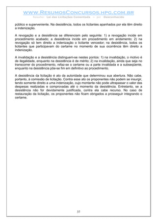 www.ResumosConcursos.hpg.com.br
Resumo: Lei das Licitações Comentada – por Desconhecido
público e superveniente. Na desistência, todos os licitantes apanhados por ela têm direito
a indenização.
A revogação e a desistência se diferenciam pelo seguinte: 1) a revogação incide em
procedimento acabado; a desistência incide em procedimento em andamento; 2) na
revogação só tem direito a indenização o licitante vencedor; na desistência, todos os
licitantes que participavam do certame no momento de sua ocorrência têm direito a
indenização.
A invalidação e a desistência distinguem-se nestes pontos: 1) na invalidação, o motivo é
de ilegalidade, enquanto na desistência é de mérito; 2) na invalidação, ainda que seja no
transcorrer do procedimento, refaz-se o certame ou a parte invalidada e a subseqüente,
enquanto na desistência põe-se fim em definitivo ao procedimento.
A desistência da licitação é ato da autoridade que determinou sua abertura. Não cabe,
portanto, à comissão de licitação. Contra esse ato os proponentes não podem se insurgir,
tendo somente direito a uma indenização, cujo montante não pode ultrapassar o valor das
despesas realizadas e comprovadas até o momento da desistência. Entretanto, se a
desistência não for devidamente justificada, contra ela cabe recurso. No caso de
restauração da licitação, os proponentes não ficam obrigados a prosseguir integrando o
certame.
37
 