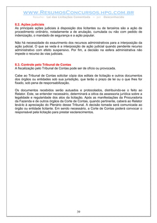 www.ResumosConcursos.hpg.com.br
Resumo: Lei das Licitações Comentada – por Desconhecido
8.2. Ações judiciais
As principais ações judiciais à disposição dos licitantes ou de terceiros são a ação de
procedimento ordinário, notadamente a de anulação, cumulada ou não com pedido de
indenização, o mandado de segurança e a ação popular.
Não há necessidade do exaurimento dos recursos administrativos para a interposição da
ação judicial. O que se veda é a interposição de ação judicial quando pendente recurso
administrativo com efeito suspensivo. Por fim, a decisão na esfera administrativa não
impede o recurso às vias judiciais.
8.3. Controle pelo Tribunal de Contas
A fiscalização pelo Tribunal de Contas pode ser de ofício ou provocada.
Cabe ao Tribunal de Contas solicitar cópia dos editais de licitação e outros documentos
dos órgãos ou entidades sob sua jurisdição, que terão o prazo de lei ou o que lhes for
fixado, sob pena de responsabilização.
Os documentos recebidos serão autuados e protocolados, distribuindo-se o feito ao
Relator. Este, se entender necessário, determinará a oitiva da assessoria jurídica sobre a
legalidade e regularidade dos atos da licitação. Após as manifestações da Procuradoria
da Fazenda e de outros órgãos da Corte de Contas, quando pertinente, caberá ao Relator
levá-lo à apreciação do Plenário desse Tribunal. A decisão tomada será comunicada ao
órgão ou entidade licitante. Em sendo necessário, a Corte de Contas poderá convocar o
responsável pela licitação para prestar esclarecimentos.
39
 