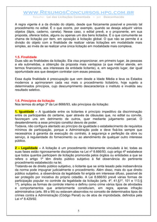 www.ResumosConcursos.hpg.com.br
Resumo: Lei das Licitações Comentada – por Desconhecido
A regra vigente é a da divisão do objeto, desde que fisicamente possível e previsto tal
procedimento no edital. É o que ocorre, por exemplo, quando se deseja adquirir vários
objetos (lápis, caderno, caneta). Nesse caso, o edital prevê, e o proponente, em sua
proposta, oferece todos, alguns ou apenas um dos bens licitados. É o que comumente se
chama de licitação por item, em oposição à licitação global. O que não se permite é a
divisão do objeto com a finalidade de realizar várias licitações em modalidade mais
simples, ao invés de se realizar uma única licitação em modalidade mais complexa.
1.5. Finalidade
Duas são as finalidades da licitação. Ela visa proporcionar, em primeiro lugar, às pessoas
a ela submetidas, a obtenção da proposta mais vantajosa (a que melhor atende, em
termos financeiros, aos interesses da entidade licitante), e, em segundo lugar, dar igual
oportunidade aos que desejam contratar com essas pessoas.
Essa dupla finalidade é preocupação que vem desde a Idade Média e leva os Estados
modernos a aprimorarem cada vez mais o procedimento licitatório, hoje sujeito a
determinados princípios, cujo descumprimento descaracteriza o instituto e invalida seu
resultado seletivo.
1.6. Princípios da licitação
Nos termos do artigo 3º da Lei 8666/93, são princípios da licitação:
1. Igualdade – A igualdade entre os licitantes é princípio impeditivo da discriminação
entre os participantes do certame, quer através de cláusulas que, no edital ou convite,
favoreçam uns em detrimento de outros, quer mediante julgamento parcial. O
desatendimento a esse princípio constitui desvio de poder.
Todavia, não configura atentado ao princípio da igualdade o estabelecimento de requisitos
mínimos de participação, porque a Administração pode e deve fixá-los sempre que
necessários à garantia da execução do contrato, à segurança e perfeição da obra ou
serviço, à regularidade do fornecimento ou ao atendimento de qualquer outro interesse
público.
2 – Legalidade – A licitação é um procedimento inteiramente vinculado à lei; todas as
suas fases estão rigorosamente disciplinadas na Lei nº 8.666/93, cujo artigo 4º estabelece
que todos quantos participem de licitação promovida pelos órgãos ou entidades a que se
refere o artigo 1º têm direito público subjetivo à fiel observância do pertinente
procedimento estabelecido na lei.
5
Tratando-se de direito público subjetivo, o licitante que se sinta lesado pela inobservância
da norma pode impugnar judicialmente o procedimento. Além disso, mais do que direito
público subjetivo, a observância da legalidade foi erigida em interesse difuso, passível de
ser protegido por iniciativa do próprio cidadão. A Lei 8.666/93 prevê várias formas de
participação popular no controle da legalidade da licitação (arts. 4º, 41,§1º, 101 e 113,§
1º), ampliou as formas de controle interno e definiu como crime vários tipos de atividades
e comportamentos que anteriormente constituíam, em regra, apenas infração
administrativa (arts. 89 a 99) ou estavam absorvidos no conceito de determinados tipos de
crimes contra a Administração (Código Penal) ou de atos de improbidade, definidos pela
Lei nº 8.429/92.
 