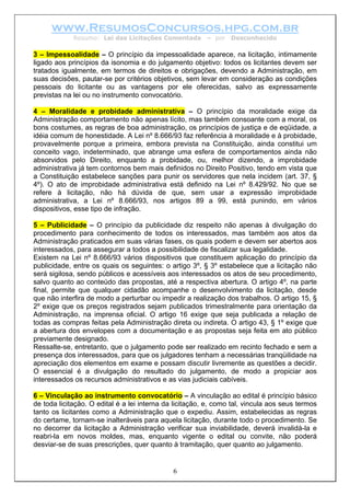 www.ResumosConcursos.hpg.com.br
Resumo: Lei das Licitações Comentada – por Desconhecido
3 – Impessoalidade – O princípio da impessoalidade aparece, na licitação, intimamente
ligado aos princípios da isonomia e do julgamento objetivo: todos os licitantes devem ser
tratados igualmente, em termos de direitos e obrigações, devendo a Administração, em
suas decisões, pautar-se por critérios objetivos, sem levar em consideração as condições
pessoais do licitante ou as vantagens por ele oferecidas, salvo as expressamente
previstas na lei ou no instrumento convocatório.
4 – Moralidade e probidade administrativa – O princípio da moralidade exige da
Administração comportamento não apenas lícito, mas também consoante com a moral, os
bons costumes, as regras de boa administração, os princípios de justiça e de eqüidade, a
idéia comum de honestidade. A Lei nº 8.666/93 faz referência à moralidade e à probidade,
provavelmente porque a primeira, embora prevista na Constituição, ainda constitui um
conceito vago, indeterminado, que abrange uma esfera de comportamentos ainda não
absorvidos pelo Direito, enquanto a probidade, ou, melhor dizendo, a improbidade
administrativa já tem contornos bem mais definidos no Direito Positivo, tendo em vista que
a Constituição estabelece sanções para punir os servidores que nela incidem (art. 37, §
4º). O ato de improbidade administrativa está definido na Lei nº 8.429/92. No que se
refere à licitação, não há dúvida de que, sem usar a expressão improbidade
administrativa, a Lei nº 8.666/93, nos artigos 89 a 99, está punindo, em vários
dispositivos, esse tipo de infração.
5 – Publicidade – O princípio da publicidade diz respeito não apenas à divulgação do
procedimento para conhecimento de todos os interessados, mas também aos atos da
Administração praticados em suas várias fases, os quais podem e devem ser abertos aos
interessados, para assegurar a todos a possibilidade de fiscalizar sua legalidade.
Existem na Lei nº 8.666/93 vários dispositivos que constituem aplicação do princípio da
publicidade, entre os quais os seguintes: o artigo 3º, § 3º estabelece que a licitação não
será sigilosa, sendo públicos e acessíveis aos interessados os atos de seu procedimento,
salvo quanto ao conteúdo das propostas, até a respectiva abertura. O artigo 4º, na parte
final, permite que qualquer cidadão acompanhe o desenvolvimento da licitação, desde
que não interfira de modo a perturbar ou impedir a realização dos trabalhos. O artigo 15, §
2º exige que os preços registrados sejam publicados trimestralmente para orientação da
Administração, na imprensa oficial. O artigo 16 exige que seja publicada a relação de
todas as compras feitas pela Administração direta ou indireta. O artigo 43, § 1º exige que
a abertura dos envelopes com a documentação e as propostas seja feita em ato público
previamente designado.
Ressalte-se, entretanto, que o julgamento pode ser realizado em recinto fechado e sem a
presença dos interessados, para que os julgadores tenham a necessárias tranqüilidade na
apreciação dos elementos em exame e possam discutir livremente as questões a decidir.
O essencial é a divulgação do resultado do julgamento, de modo a propiciar aos
interessados os recursos administrativos e as vias judiciais cabíveis.
6
6 – Vinculação ao instrumento convocatório – A vinculação ao edital é princípio básico
de toda licitação. O edital é a lei interna da licitação, e, como tal, vincula aos seus termos
tanto os licitantes como a Administração que o expediu. Assim, estabelecidas as regras
do certame, tornam-se inalteráveis para aquela licitação, durante todo o procedimento. Se
no decorrer da licitação a Administração verificar sua inviabilidade, deverá invalidá-la e
reabri-la em novos moldes, mas, enquanto vigente o edital ou convite, não poderá
desviar-se de suas prescrições, quer quanto à tramitação, quer quanto ao julgamento.
 