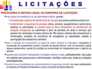 DESCUBRA O MOTIVO LEGAL DA DISPENSA DE LICITAÇÃO nos casos de emergência ou de calamidade pública , quando  caracterizada urgência de atendimento de situação  que possa ocasionar prejuízo ou comprometer a segurança de pessoas , obras, serviços, equipamentos e outros bens, públicos ou particulares, e  somente para os bens necessários ao atendimento da situação emergencial  ou calamitosa e para as parcelas de obras e serviços que possam ser concluídas no prazo máximo de 180 (cento e oitenta) dias consecutivos e ininterruptos, contados da ocorrência da emergência ou calamidade, vedada a prorrogação dos respectivos contratos para a aquisição de componentes ou peças   de origem nacional ou estrangeira , necessários à manutenção de equipamentos durante o período de garantia técnica, junto ao fornecedor original desses equipamentos, quando tal condição de exclusividade for indispensável para a vigência da garantia; quando não acudirem interessados à licitação anterior e esta , justificadamente, não puder ser repetida sem prejuízo para a Administração, mantidas, neste caso, todas as condições preestabelecidas; quando houver possibilidade de comprometimento da segurança nacional , nos casos estabelecidos em decreto do Presidente da República, ouvido o Conselho de Defesa Nacional; L I C I T A Ç Õ E S 