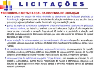 DESCUBRA O MOTIVO LEGAL DA DISPENSA DE LICITAÇÃO para a compra ou locação de imóvel destinado ao atendimento das finalidades precípuas da Administração , cujas necessidades de instalação e localização condicionem a sua escolha, desde que o preço seja compatível com o valor de mercado, segundo avaliação prévia; quando as propostas apresentadas consignarem preços manifestamente superiores aos praticados no mercado nacional , ou forem incompatíveis com os fixados pelos órgãos oficiais competentes, casos em que, observado o parágrafo único do art. 48 desta Lei e, persistindo a situação, será admitida a adjudicação direta dos bens ou serviços, por valor não superior ao constante do registro de preços, ou dos serviços para a aquisição de bens ou serviços nos termos de acordo internacional  específico aprovado pelo Congresso Nacional, quando as condições ofertadas forem manifestamente vantajosas para o Poder Público; na contratação de remanescente de obra, serviço ou fornecimento , em conseqüência de rescisão contratual, desde que atendida a ordem de classificação da licitação anterior e aceitas as mesmas condições oferecidas pelo licitante vencedor, inclusive quanto ao preço, devidamente corrigido; para as compras de materiais de uso pelas Forças Armadas , com exceção de materiais de uso pessoal e administrativo, quando houver necessidade de manter a padronização requerida pela estrutura de apoio logístico dos meios navais, aéreos e terrestres, mediante parecer de comissão instituída por decreto; L I C I T A Ç Õ E S 