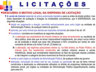 DESCUBRA O MOTIVO LEGAL DA DISPENSA DE LICITAÇÃO A venda de imóveis  depende de prévia autorização legislativa  para os entes de direito público, mas todos dependem de avaliação e licitação na modalidade concorrência, que é DISPENSADA, nas seguintes situações: dação em pagamento e doação, permitida exclusivamente para outro órgão  ou entidade da Administração Pública, de qualquer esfera do governo permuta, por outro imóvel que atenda aos requisitos constantes  do inciso X do art. 24 Investidura:  considera-se investidura as seguintes situações I -   a alienação aos proprietários de imóveis lindeiros de área remanescente  ou resultante de obra pública, área esta que se tornar inaproveitável isoladamente, por preço nunca inferior ao da avaliação e desde que esse não ultrapasse a 50% (cinqüenta por cento) do valor constante da alínea a do inciso II do art. 23 desta Lei; II-   a alienação, aos legítimos possuidores diretos ou, na falta destes, ao Poder Público, de imóveis para fins residenciais construídos  em núcleos urbanos anexos a usinas hidrelétricas, desde que considerados dispensáveis na fase de operação dessas unidades e não integrem a categoria de bens reversíveis ao final da concessão. venda a outro órgão ou entidade da Administração Pública , de qualquer esfera de governo alienação, concessão de direito real de uso, locação ou permissão  de uso de bens imóveis construídos e destinados ou efetivamente utilizados no âmbito de programas habitacionais de interesse social, por órgãos ou entidades da Administração Pública especificamente criados para esse fim. L I C I T A Ç Õ E S 