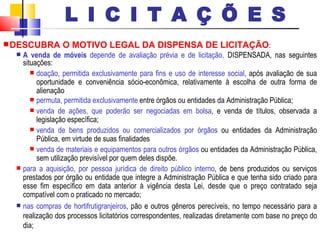 DESCUBRA O MOTIVO LEGAL DA DISPENSA DE LICITAÇÃO :  A venda de móveis  depende de avaliação prévia e de licitação,   DISPENSADA, nas seguintes situações: doação, permitida exclusivamente para fins e uso de interesse social , após avaliação de sua oportunidade e conveniência sócio-econômica, relativamente à escolha de outra forma de alienação permuta, permitida exclusivamente  entre órgãos ou entidades da Administração Pública; venda de ações, que poderão ser negociadas em bolsa , e venda de títulos, observada a legislação específica; venda de bens produzidos ou comercializados por órgãos  ou entidades da Administração Pública, em virtude de suas finalidades venda de materiais e equipamentos para outros órgãos  ou entidades da Administração Pública, sem utilização previsível por quem deles dispõe. para a aquisição, por pessoa jurídica de direito público interno , de bens produzidos ou serviços prestados por órgão ou entidade que integre a Administração Pública e que tenha sido criado para esse fim específico em data anterior à vigência desta Lei, desde que o preço contratado seja compatível com o praticado no mercado; nas compras de hortifrutigranjeiros , pão e outros gêneros perecíveis, no tempo necessário para a realização dos processos licitatórios correspondentes, realizadas diretamente com base no preço do dia; L I C I T A Ç Õ E S 