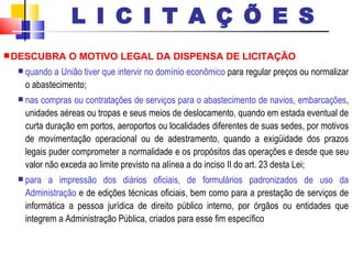 DESCUBRA O MOTIVO LEGAL DA DISPENSA DE LICITAÇÃO quando a União tiver que intervir no domínio econômico  para regular preços ou normalizar o abastecimento; nas compras ou contratações de serviços para o abastecimento de navios, embarcações , unidades aéreas ou tropas e seus meios de deslocamento, quando em estada eventual de curta duração em portos, aeroportos ou localidades diferentes de suas sedes, por motivos de movimentação operacional ou de adestramento, quando a exigüidade dos prazos legais puder comprometer a normalidade e os propósitos das operações e desde que seu valor não exceda ao limite previsto na alínea a do inciso II do art. 23 desta Lei; para a impressão dos diários oficiais, de formulários padronizados de uso da Administração  e de edições técnicas oficiais, bem como para a prestação de serviços de informática a pessoa jurídica de direito público interno, por órgãos ou entidades que integrem a Administração Pública, criados para esse fim específico L I C I T A Ç Õ E S 