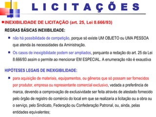 INEXIBILIDADE DE LICITAÇÃO (art. 25, Lei 8.666/93) REGRAS BÁSICAS INEXIBILIDADE: não há possibilidade de competição , porque só existe UM OBJETO ou UMA PESSOA que atenda às necessidades da Aministração.  Os casos de inexigibilidade podem ser ampliados , porquanto a redação do art. 25 da Lei 8.666/93 assim o permite ao mencionar EM ESPECIAL. A enumeração não é exaustiva  HIPÓTESES LEGAIS DE INEXIGIBILIDADE: para aquisição de materiais, equipamentos, ou gêneros que só possam ser fornecidos por produtor, empresa ou representante comercial exclusivo , vedada a preferência de marca, devendo a comprovação de exclusividade ser feita através de atestado fornecido pelo órgão de registro do comércio do local em que se realizaria a licitação ou a obra ou o serviço, pelo Sindicato, Federação ou Confederação Patronal, ou, ainda, pelas entidades equivalentes; L I C I T A Ç Õ E S 