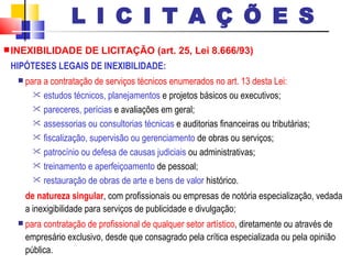 INEXIBILIDADE DE LICITAÇÃO (art. 25, Lei 8.666/93) HIPÓTESES LEGAIS DE INEXIBILIDADE: para a contratação de serviços técnicos enumerados no art. 13 desta Lei: estudos técnicos, planejamentos  e projetos básicos ou executivos; pareceres, perícias  e avaliações em geral; assessorias ou consultorias técnicas  e auditorias financeiras ou tributárias; fiscalização, supervisão ou gerenciamento  de obras ou serviços; patrocínio ou defesa de causas judiciais  ou administrativas; treinamento e aperfeiçoamento  de pessoal; restauração de obras de arte e bens de valor  histórico. de natureza singular , com profissionais ou empresas de notória especialização, vedada a inexigibilidade para serviços de publicidade e divulgação; para contratação de profissional de qualquer setor artístico , diretamente ou através de empresário exclusivo, desde que consagrado pela crítica especializada ou pela opinião pública. L I C I T A Ç Õ E S 