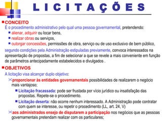 CONCEITO   É o procedimento administrativo pelo qual uma pessoa governamental , pretendendo: alienar, adquirir  ou locar bens,  realizar obras  ou serviços,  outorgar concessões , permissões de obra, serviço ou de uso exclusivo de bem público,  segundo condições pela Administração estipuladas previamente , convoca interessados na apresentação de propostas, a fim de selecionar a que se revele a mais conveniente em função de parâmetros antecipadamente estabelecidos e divulgados . OBJETIVOS   A licitação visa alcançar duplo objetivo :  proporcionar às entidades governamentais  possibilidades de realizarem o negócio mais vantajoso;  Licitação fracassada:  pode ser frustada por vício jurídico ou insatisfação das propostas. Repete-se o procedimento.  Licitação deserta : não ocorre nenhum interessado. A Administração pode contratar com quem se interesse, ou repetir o procedimento (LL, art. 24, V)  aos administrados ensejo de disputarem a participação  nos negócios que as pessoas governamentais pretendam realizar com os particulares;   L I C I T A Ç Õ E S 