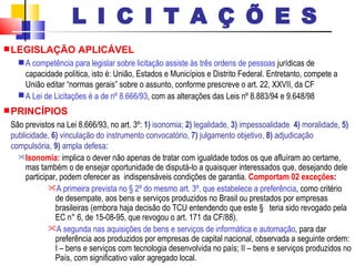 LEGISLAÇÃO APLICÁVEL A competência para legislar sobre licitação assiste às três ordens de pessoas  jurídicas de capacidade política, isto é: União, Estados e Municípios e Distrito Federal. Entretanto, compete a União editar “normas gerais” sobre o assunto, conforme prescreve o art. 22, XXVII, da CF   A Lei de Licitações é a de nº 8.666/93 , com as alterações das Leis nº 8.883/94 e 9.648/98   PRINCÍPIOS São previstos na Lei 8.666/93, no art. 3º:  1)  isonomia;  2)  legalidade,  3)  impessoalidade  4)  moralidade,  5)  publicidade,  6)  vinculação do instrumento convocatório,  7)  julgamento objetivo,  8)  adjudicação compulsória,  9)  ampla defesa : Isonomia:  implica o dever não apenas de tratar com igualdade todos os que afluíram ao certame, mas também o de ensejar oportunidade de disputá-lo a quaisquer interessados que, desejando dele participar, podem oferecer as  indispensáveis condições de garantia.   Comportam 02 exceções : A primeira prevista no § 2º do mesmo art. 3º, que estabelece a preferência , como critério de desempate, aos bens e serviços produzidos no Brasil ou prestados por empresas brasileiras (embora haja decisão do TCU entendendo que este §  teria sido revogado pela EC n° 6, de 15-08-95, que revogou o art. 171 da CF/88).  A segunda nas aquisições de bens e serviços de informática e automação , para dar preferência aos produzidos por empresas de capital nacional, observada a seguinte ordem: I – bens e serviços com tecnologia desenvolvida no país; II – bens e serviços produzidos no País, com significativo valor agregado local.  L I C I T A Ç Õ E S 