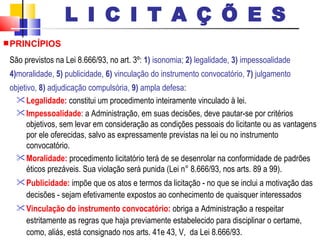 PRINCÍPIOS São previstos na Lei 8.666/93, no art. 3º:  1)  isonomia;  2)  legalidade,  3)  impessoalidade  4) moralidade,  5)  publicidade,  6)  vinculação do instrumento convocatório,  7)  julgamento objetivo,  8)  adjudicação compulsória,  9)  ampla defesa : Legalidade:  constitui um procedimento inteiramente vinculado à lei.  Impessoalidade : a Administração, em suas decisões, deve pautar-se por critérios objetivos, sem levar em consideração as condições pessoais do licitante ou as vantagens por ele oferecidas, salvo as expressamente previstas na lei ou no instrumento convocatório. Moralidade:  procedimento licitatório terá de se desenrolar na conformidade de padrões éticos prezáveis. Sua violação será punida   (Lei n° 8.666/93, nos arts. 89 a 99).   Publicidade:  impõe que os atos e termos da licitação - no que se inclui a motivação das decisões - sejam efetivamente expostos ao conhecimento de quaisquer interessados  Vinculação do instrumento convocatório:  obriga a Administração a respeitar estritamente as regras que haja previamente estabelecido para disciplinar o certame, como, aliás, está consignado nos arts. 41e 43, V,  da Lei 8.666/93.  L I C I T A Ç Õ E S 