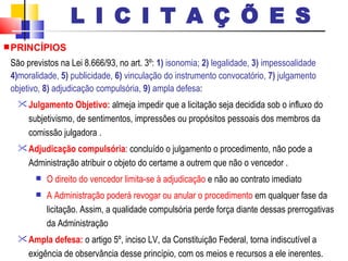 PRINCÍPIOS São previstos na Lei 8.666/93, no art. 3º:  1)  isonomia;  2)  legalidade,  3)  impessoalidade  4) moralidade,  5)  publicidade,  6)  vinculação do instrumento convocatório,  7)  julgamento objetivo,  8)  adjudicação compulsória,  9)  ampla defesa : Julgamento Objetivo:  almeja impedir que a licitação seja decidida sob o influxo do subjetivismo, de sentimentos, impressões ou propósitos pessoais dos membros da comissão julgadora . Adjudicação compulsória : concluído o julgamento o procedimento, não pode a Administração atribuir o objeto do certame a outrem que não o vencedor . O direito do vencedor limita-se à adjudicação  e não ao contrato imediato  A Administração poderá revogar ou anular o procedimento  em qualquer fase da licitação. Assim, a qualidade compulsória perde força diante dessas prerrogativas da Administração  Ampla defesa:  o artigo 5º, inciso LV, da Constituição Federal, torna indiscutível a exigência de observância desse princípio, com os meios e recursos a ele inerentes. L I C I T A Ç Õ E S 