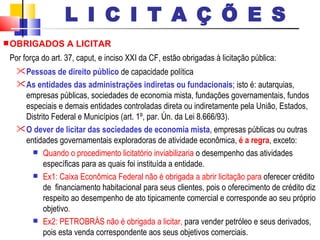 OBRIGADOS A LICITAR Por força do art. 37, caput, e inciso XXI da CF, estão obrigadas à licitação pública: Pessoas de direito público  de capacidade política  As entidades das administrações indiretas ou fundacionais ; isto é: autarquias, empresas públicas, sociedades de economia mista, fundações governamentais, fundos especiais e demais entidades controladas direta ou indiretamente pela União, Estados, Distrito Federal e Municípios (art. 1º, par. Ún. da Lei 8.666/93).  O dever de licitar das sociedades de economia mista , empresas públicas ou outras entidades governamentais exploradoras de atividade econômica,  é a regra , exceto: Quando o procedimento licitatório inviabilizaria  o desempenho das atividades específicas para as quais foi instituída a entidade.  Ex1: Caixa Econômica Federal não é obrigada a abrir licitação para  oferecer crédito de  financiamento habitacional para seus clientes, pois o oferecimento de crédito diz respeito ao desempenho de ato tipicamente comercial e corresponde ao seu próprio objetivo . Ex2: PETROBRÁS não é obrigada a licitar,  para vender petróleo e seus derivados, pois esta venda correspondente aos seus objetivos comerciais. L I C I T A Ç Õ E S 