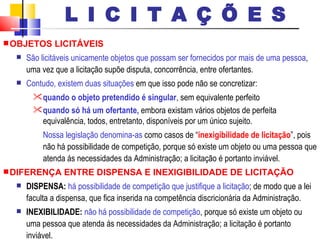 OBJETOS LICITÁVEIS São licitáveis unicamente objetos que possam ser fornecidos por mais de uma pessoa , uma vez que a licitação supõe disputa, concorrência, entre ofertantes. Contudo, existem duas situações  em que isso pode não se concretizar: quando o objeto pretendido é singular , sem equivalente perfeito  quando só há um ofertante,  embora existam vários objetos de perfeita equivalência, todos, entretanto, disponíveis por um único sujeito.  Nossa legislação denomina-as  como casos de “ inexigibilidade de licitação ”, pois não há possibilidade de competição, porque só existe um objeto ou uma pessoa que atenda ás necessidades da Administração; a licitação é portanto inviável. DIFERENÇA ENTRE DISPENSA E INEXIGIBILIDADE DE LICITAÇÃO DISPENSA:   há possibilidade de competição que justifique a licitação ; de modo que a lei faculta a dispensa, que fica inserida na competência discricionária da Administração.  INEXIBILIDADE:   não há possibilidade de competição , porque só existe um objeto ou uma pessoa que atenda ás necessidades da Administração; a licitação é portanto inviável. L I C I T A Ç Õ E S 