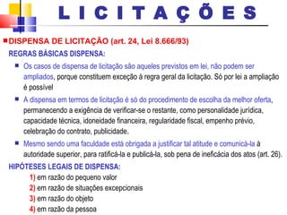 DISPENSA DE LICITAÇÃO (art. 24, Lei 8.666/93) REGRAS BÁSICAS DISPENSA: Os casos de dispensa de licitação são aqueles previstos em lei, não podem ser ampliados , porque constituem exceção à regra geral da licitação. Só por lei a ampliação é possível  A dispensa em termos de licitação é só do procedimento de escolha da melhor oferta , permanecendo a exigência de verificar-se o restante, como personalidade jurídica, capacidade técnica, idoneidade financeira, regularidade fiscal, empenho prévio, celebração do contrato, publicidade .   Mesmo sendo uma faculdade está obrigada a justificar tal atitude e comunicá-la  à autoridade superior, para ratificá-la e publicá-la, sob pena de ineficácia dos atos (art. 26). HIPÓTESES LEGAIS DE DISPENSA: 1)  em razão do pequeno valor 2)  em razão de situações excepcionais 3)  em razão do objeto 4)  em razão da pessoa L I C I T A Ç Õ E S 