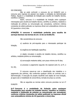 Direito	
  Administrativo	
  –	
  Professor	
  João	
  Paulo	
  Oliveira	
  
Licitações	
  

DO CONCURSO
Não se pode confundir o concurso da Lei 8.666/93 com o
concurso para ingresso de pessoal nos órgãos e entidades da Administração
Pública. Aquele é a modalidade de licitação para escolha de trabalho técnico,
científico e artístico.
Assim, concurso é a modalidade de licitação entre quaisquer
interessados para escolha de trabalho técnico, científico ou artístico, mediante a
instituição de prêmios ou remuneração aos vencedores, conforme critérios
constantes de edital publicado na imprensa oficial com antecedência mínima de
45 (quarenta e cinco) dias.
ATENÇÃO: O concurso é modalidade preferida para escolha de
serviços técnicos nos termos do art. 13 da Lei 8.666/93.
São características do concurso:
a) ausência de pré-requisito para o interessado participar da
licitação;
b) exigência de habilitação específica;
c) objeto vinculado à escolha de trabalho técnico, científico ou
artístico, mediante prêmio ou remuneração;
d) convocação mediante edital, com prazo mínimo de 45 dias;
e) processo e julgamento segundo rito especial (arts 51, § 5º, e
52, III).
O concurso exaure-se com a classificação dos trabalhos e o
pagamento dos prêmios, não conferindo qualquer direito ao contrato com a
Administração. A execução do projeto escolhido será objeto de nova licitação,
já agora sob a modalidade de concorrência, tomada de preço ou convite.
São as seguintes as normas sobre concurso previstas na Lei nº
8.666/93:
§ 4o Concurso é a modalidade de licitação entre quaisquer
interessados para escolha de trabalho técnico, científico ou artístico,
mediante a instituição de prêmios ou remuneração aos vencedores,
conforme critérios constantes de edital publicado na imprensa oficial
com antecedência mínima de 45 (quarenta e cinco) dias.

	
  

 