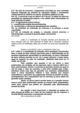 Direito	
  Administrativo	
  –	
  Professor	
  João	
  Paulo	
  Oliveira	
  
Licitações	
  

§ 5o No caso de concurso, o julgamento será feito por uma comissão
especial integrada por pessoas de reputação ilibada e reconhecido
conhecimento da matéria em exame, servidores públicos ou não.
Art. 52. O concurso a que se refere o § 4o do art. 22 desta Lei deve ser
precedido de regulamento próprio, a ser obtido pelos interessados no
local indicado no edital.
§ 1o O regulamento deverá indicar:
I - a qualificação exigida dos participantes;
II - as diretrizes e a forma de apresentação do trabalho;
III - as condições de realização do concurso e os prêmios a serem
concedidos.
§ 2o Em se tratando de projeto, o vencedor deverá autorizar a
Administração a executá-lo quando julgar conveniente.
DO LEILÃO.
Leilão é a modalidade de licitação utilizada para alienações de
bens indicados pela Lei. Para participar do leilão não é necessário qualquer
registro prévio ou habilitação, basta que se oferte um lance para aquisição dos
bens.
Dispõe a Lei 8.666/93, sobre a modalidade citada que:
§ 5o Leilão é a modalidade de licitação entre quaisquer interessados
para a venda de bens móveis inservíveis para a administração ou de
produtos legalmente apreendidos ou penhorados, ou para a alienação
de bens imóveis prevista no art. 19, a quem oferecer o maior lance,
igual ou superior ao valor da avaliação. (Redação dada pela Lei nº
8.883, de 8.6.94).
Vale ressaltar que quando a Lei se refere a bens
penhorados, em verdade, cai em equívoco, quis a mesma referir-se a
bens emprenhados. Penhor é contrato de garantia através do qual se
não for pago o valor do contrato, o bem será vendido pelo credor.
Acontece muito esse tipo de garantia nos contratos estabelecidos
entre a Caixa Econômica Federal e seus clientes que tomam
empréstimos e garantem seu pagamento através do penhor de jóias,
principalmente. Se o empréstimo não for honrado os bens dados em
garantia serão vendidos.
Assim, na prova estará correto tanto se a questão trouxer
acerca como bens penhorados quanto se trouxer bens empenhados,
como bens móveis que podem ser alienados pela Administração
através de leilão.
Em relação a bens inservíveis, a alienação só poderá ser
feita através de leilão, se o valor de seu conjunto não for superior a
R$ 650.000,00 seiscentos e quinquenta mil reais).
São características do leilão:

	
  

 