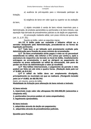 Direito	
  Administrativo	
  –	
  Professor	
  João	
  Paulo	
  Oliveira	
  
Licitações	
  

a) ausência de pré-requisito para o interessado participar da
licitação;
b) exigência de lance em valor igual ou superior ao da avaliação
do bem;
c) objeto vinculado à venda de bens móveis inservíveis para a
Administração, de produtos apreendidos ou penhorados e de bens imóveis, cuja
aquisição haja derivado de procedimentos judiciais ou de dação em pagamento.
d) convocação mediante edital, com prazo mínimo de quinze dias
(art. 21, § 2º, III);
Quanto ao leilão, valem as seguintes regras:
Art. 53. O leilão pode ser cometido a leiloeiro oficial ou a
servidor designado pela Administração, procedendo-se na forma da
legislação pertinente.
§ 1o Todo bem a ser leiloado será previamente avaliado pela
Administração para fixação do preço mínimo de arrematação.
§ 2o Os bens arrematados serão pagos à vista ou no percentual
estabelecido no edital, não inferior a 5% (cinco por cento) e, após a
assinatura da respectiva ata lavrada no local do leilão, imediatamente
entregues ao arrematante, o qual se obrigará ao pagamento do
restante no prazo estipulado no edital de convocação, sob pena de
perder em favor da Administração o valor já recolhido.
§ 3o Nos leilões internacionais, o pagamento da parcela à vista
poderá ser feito em até vinte e quatro horas. (Redação dada pela Lei
nº 8.883, de 8.6.94)
§ 4o O edital de leilão deve ser amplamente divulgado,
principalmente no município em que se realizará. (Parágrafo incluído
pela Lei nº 8.883, de 08/06/94)
Assim, em resumo, acerca do leilão:
Modalidade de licitação para alienação de bens móveis e imóveis:
A) bens móveis
1. inservíveis (cujo valor não ultrapasse R$ 650.000,00 (seiscentos e
cinqüenta mil);
2. penhorados (na prova podem vir como empenhados);
3. legalmente apreendidos.
B) bens imóveis
1. adquiridos através de dação em pagamento;
2. adquiridos através de procedimentos judiciais.
Questão para fixação:

	
  

 