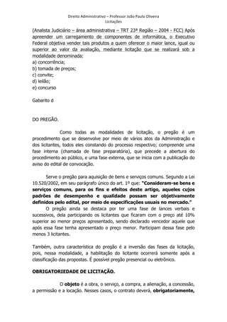Direito	
  Administrativo	
  –	
  Professor	
  João	
  Paulo	
  Oliveira	
  
Licitações	
  

(Analista Judiciário – área administrativa – TRT 23ª Região – 2004 - FCC) Após
apreender um carregamento de componentes de informática, o Executivo
Federal objetiva vender tais produtos a quem oferecer o maior lance, igual ou
superior ao valor da avaliação, mediante licitação que se realizará sob a
modalidade denominada:
a) concorrência;
b) tomada de preços;
c) convite;
d) leilão;
e) concurso
Gabarito d

DO PREGÃO.
Como todas as modalidades de licitação, o pregão é um
procedimento que se desenvolve por meio de vários atos da Administração e
dos licitantes, todos eles constando do processo respectivo; compreende uma
fase interna (chamada de fase preparatória), que precede a abertura do
procedimento ao público, e uma fase externa, que se inicia com a publicação do
aviso do edital de convocação.
Serve o pregão para aquisição de bens e serviços comuns. Segundo a Lei
10.520/2002, em seu parágrafo único do art. 1º que: “Consideram-se bens e
serviços comuns, para os fins e efeitos deste artigo, aqueles cujos
padrões de desempenho e qualidade possam ser objetivamente
definidos pelo edital, por meio de especificações usuais no mercado.”
O pregão ainda se destaca por ter uma fase de lances verbais e
sucessivos, dela participando os licitantes que ficaram com o preço até 10%
superior ao menor preços apresentado, sendo declarado vencedor aquele que
após essa fase tenha apresentado o preço menor. Participam dessa fase pelo
menos 3 licitantes.
Também, outra característica do pregão é a inversão das fases da licitação,
pois, nessa modalidade, a habilitação do licitante ocorrerá somente após a
classificação das propostas. É possível pregão presencial ou eletrônico.
OBRIGATORIEDADE DE LICITAÇÃO.
O objeto é a obra, o serviço, a compra, a alienação, a concessão,
a permissão e a locação. Nesses casos, o contrato deverá, obrigatoriamente,
	
  

 