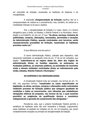 Direito	
  Administrativo	
  –	
  Professor	
  João	
  Paulo	
  Oliveira	
  
Licitações	
  

ser precedido de licitação, excetuadas as hipóteses de dispensa e de
inexigibilidade.
A expressão obrigatoriedade de licitação significa não só a
compulsoriedade de realizar-se o procedimento, mas, também, de utilizar-se a
modalidade indicada na lei para a espécie.
Ora, a obrigatoriedade de licitação é a regra. Assim, é a mesma
obrigatória para a União, os Estados, o Distrito Federal e os Municípios. Assim,
dispõe a Lei 8.666/93, em seu art. 2º que: “As obras, serviços, inclusive de
publicidade, compras, alienações, concessões, permissões e locações
da Administração Pública, quando contratadas com terceiros, serão
necessariamente precedidas de licitação, ressalvadas as hipóteses
previstas nesta Lei.”
O que diferencia uma da outra é
O termo Administração Pública, utilizado pelo dispositivo, está
claramente explicitado no parágrafo único do art. 1º da Lei de Licitações, que
dispõe: “subordinam-se ao regime desta lei, além dos órgãos da
administração direta, os fundões especiais, as autarquias, as
fundações públicas, as empresas públicas, as sociedades de economia
mista e demais entidades controladas direta ou indiretamente pela
União, Estados, Distrito Federal e Municípios.”
DA DISPENSA E DA INEXIGIBILIDADE.
A Constituição Federal trata da Licitação, nos termos do art. 37,
XXI, nos seguintes termos: “ressalvados os casos especificados na
legislação, as obras, serviços, compras e alienações serão contratados
mediante processo de licitação pública que assegure igualdade de
condições a todos os concorrentes, com cláusulas que estabeleçam
obrigações efetivas da proposta, nos termos da lei, o qual somente
permitirá as exigências de qualificação técnica e econômica
indispensáveis à garantia do cumprimento das obrigações.”
Percebe-se, pois, que a própria Constituição Federal permite a
existência de hipóteses onde não será necessária a licitação. Logicamente,
essas hipóteses só poderão ser tratadas em lei, em rol exaustivo, por serem
verdadeiramente exceções ao princípio da obrigatoriedade da licitação.

	
  

 