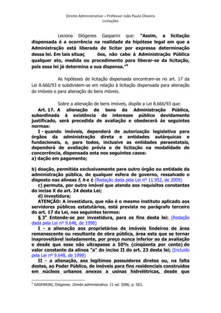 Direito	
  Administrativo	
  –	
  Professor	
  João	
  Paulo	
  Oliveira	
  
Licitações	
  

Leciona Diógenes Gasparini que: “Assim, a licitação
dispensada é a ocorrência na realidade da hipótese legal em que a
Administração está liberada de licitar por expressa determinação
dessa lei. Em tais situaç
ões, não cabe à Administração Pública
qualquer ato, medida ou procedimento para liberar-se da licitação,
pois essa lei já determina a sua dispensa.”5
As hipóteses de licitação dispensada encontram-se no art. 17 da
Lei 8.666/93 e subdividem-se em relação à licitação dispensada para alienação
de imóveis e para alienação de bens móveis.
Sobre a alienação de bens imóveis, dispõe a Lei 8.666/93 que:
Art. 17. A alienação de bens da Administração Pública,
subordinada à existência de interesse público devidamente
justificado, será precedida de avaliação e obedecerá às seguintes
normas:
I - quando imóveis, dependerá de autorização legislativa para
órgãos da administração direta e entidades autárquicas e
fundacionais, e, para todos, inclusive as entidades paraestatais,
dependerá de avaliação prévia e de licitação na modalidade de
concorrência, dispensada esta nos seguintes casos:
a) dação em pagamento;
b) doação, permitida exclusivamente para outro órgão ou entidade da
administração pública, de qualquer esfera de governo, ressalvado o
disposto nas alíneas f, h e i; (Redação dada pela Lei nº 11.952, de 2009)
c) permuta, por outro imóvel que atenda aos requisitos constantes
do inciso X do art. 24 desta Lei;
d) investidura;
ATENÇÃO: A investidura, que não é o mesmo instituto aplicado aos
servidores públicos estatutários, está prevista no parágrafo terceiro
do art. 17 da Lei, nos seguintes termos:
§ 3o Entende-se por investidura, para os fins desta lei: (Redação
dada pela Lei nº 9.648, de 1998)
I - a alienação aos proprietários de imóveis lindeiros de área
remanescente ou resultante de obra pública, área esta que se tornar
inaproveitável isoladamente, por preço nunca inferior ao da avaliação
e desde que esse não ultrapasse a 50% (cinqüenta por cento) do
valor constante da alínea "a" do inciso II do art. 23 desta lei; (Incluído
pela Lei nº 9.648, de 1998)
II - a alienação, aos legítimos possuidores diretos ou, na falta
destes, ao Poder Público, de imóveis para fins residenciais construídos
em núcleos urbanos anexos a usinas hidrelétricas, desde que
	
  	
  	
  	
  	
  	
  	
  	
  	
  	
  	
  	
  	
  	
  	
  	
  	
  	
  	
  	
  	
  	
  	
  	
  	
  	
  	
  	
  	
  	
  	
  	
  	
  	
  	
  	
  	
  	
  	
  	
   	
  	
  	
  	
  	
  	
  	
  	
  	
  	
  	
  	
  	
  	
  	
  	
  	
  	
  	
  	
  
5

	
  

GASPARINI, Diógenes. Direito administrativo. 11 ed. 2006, p. 503.

 