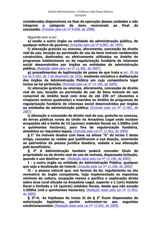 Direito	
  Administrativo	
  –	
  Professor	
  João	
  Paulo	
  Oliveira	
  
Licitações	
  

considerados dispensáveis na fase de operação dessas unidades e não
integrem a categoria de bens reversíveis ao final da
concessão. (Incluído pela Lei nº 9.648, de 1998)
Seguindo com a Lei:
e) venda a outro órgão ou entidade da administração pública, de
qualquer esfera de governo; (Incluída pela Lei nº 8.883, de 1994)
f) alienação gratuita ou onerosa, aforamento, concessão de direito
real de uso, locação ou permissão de uso de bens imóveis residenciais
construídos, destinados ou efetivamente utilizados no âmbito de
programas habitacionais ou de regularização fundiária de interesse
social desenvolvidos por órgãos ou entidades da administração
pública; (Redação dada pela Lei nº 11.481, de 2007)
g) procedimentos de legitimação de posse de que trata o art. 29 da
Lei no 6.383, de 7 de dezembro de 1976, mediante iniciativa e deliberação
dos órgãos da Administração Pública em cuja competência legal
inclua-se tal atribuição; (Incluído pela Lei nº 11.196, de 2005)
h) alienação gratuita ou onerosa, aforamento, concessão de direito
real de uso, locação ou permissão de uso de bens imóveis de uso
comercial de âmbito local com área de até 250 m² (duzentos e
cinqüenta metros quadrados) e inseridos no âmbito de programas de
regularização fundiária de interesse social desenvolvidos por órgãos
ou entidades da administração pública; (Incluído pela Lei nº 11.481, de
2007)
i) alienação e concessão de direito real de uso, gratuita ou onerosa,
de terras públicas rurais da União na Amazônia Legal onde incidam
ocupações até o limite de 15 (quinze) módulos fiscais ou 1.500ha (mil
e quinhentos hectares), para fins de regularização fundiária,
atendidos os requisitos legais; (Incluído pela Lei nº 11.952, de 2009)
§ 1o Os imóveis doados com base na alínea "b" do inciso I deste
artigo, cessadas as razões que justificaram a sua doação, reverterão
ao patrimônio da pessoa jurídica doadora, vedada a sua alienação
pelo beneficiário.
§ 2o A Administração também poderá conceder título de
propriedade ou de direito real de uso de imóveis, dispensada licitação,
quando o uso destinar-se: (Redação dada pela Lei nº 11.196, de 2005)
I - a outro órgão ou entidade da Administração Pública, qualquer
que seja a localização do imóvel; (Incluído pela Lei nº 11.196, de 2005)
II - a pessoa natural que, nos termos da lei, regulamento ou ato
normativo do órgão competente, haja implementado os requisitos
mínimos de cultura, ocupação mansa e pacífica e exploração direta
sobre área rural situada na Amazônia Legal, superior a 1 (um) módulo
fiscal e limitada a 15 (quinze) módulos fiscais, desde que não exceda
1.500ha (mil e quinhentos hectares); (Redação dada pela Lei nº 11.952,
de 2009)
§ 2º-A. As hipóteses do inciso II do § 2o ficam dispensadas de
autorização legislativa, porém submetem-se aos seguintes
condicionamentos: (Redação dada pela Lei nº 11.952, de 2009)
	
  

 