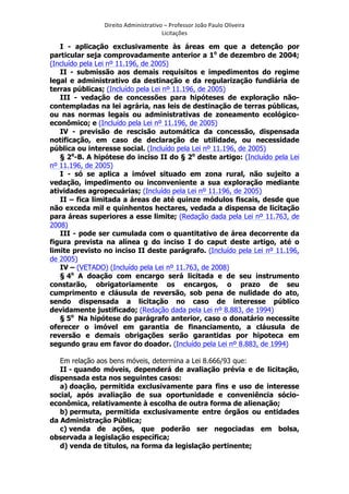 Direito	
  Administrativo	
  –	
  Professor	
  João	
  Paulo	
  Oliveira	
  
Licitações	
  

I - aplicação exclusivamente às áreas em que a detenção por
particular seja comprovadamente anterior a 1o de dezembro de 2004;
(Incluído pela Lei nº 11.196, de 2005)
II - submissão aos demais requisitos e impedimentos do regime
legal e administrativo da destinação e da regularização fundiária de
terras públicas; (Incluído pela Lei nº 11.196, de 2005)
III - vedação de concessões para hipóteses de exploração nãocontempladas na lei agrária, nas leis de destinação de terras públicas,
ou nas normas legais ou administrativas de zoneamento ecológicoeconômico; e (Incluído pela Lei nº 11.196, de 2005)
IV - previsão de rescisão automática da concessão, dispensada
notificação, em caso de declaração de utilidade, ou necessidade
pública ou interesse social. (Incluído pela Lei nº 11.196, de 2005)
§ 2o-B. A hipótese do inciso II do § 2o deste artigo: (Incluído pela Lei
nº 11.196, de 2005)
I - só se aplica a imóvel situado em zona rural, não sujeito a
vedação, impedimento ou inconveniente a sua exploração mediante
atividades agropecuárias; (Incluído pela Lei nº 11.196, de 2005)
II – fica limitada a áreas de até quinze módulos fiscais, desde que
não exceda mil e quinhentos hectares, vedada a dispensa de licitação
para áreas superiores a esse limite; (Redação dada pela Lei nº 11.763, de
2008)
III - pode ser cumulada com o quantitativo de área decorrente da
figura prevista na alínea g do inciso I do caput deste artigo, até o
limite previsto no inciso II deste parágrafo. (Incluído pela Lei nº 11.196,
de 2005)
IV – (VETADO) (Incluído pela Lei nº 11.763, de 2008)
§ 4o A doação com encargo será licitada e de seu instrumento
constarão, obrigatoriamente os encargos, o prazo de seu
cumprimento e cláusula de reversão, sob pena de nulidade do ato,
sendo dispensada a licitação no caso de interesse público
devidamente justificado; (Redação dada pela Lei nº 8.883, de 1994)
§ 5o Na hipótese do parágrafo anterior, caso o donatário necessite
oferecer o imóvel em garantia de financiamento, a cláusula de
reversão e demais obrigações serão garantidas por hipoteca em
segundo grau em favor do doador. (Incluído pela Lei nº 8.883, de 1994)
Em relação aos bens móveis, determina a Lei 8.666/93 que:
II - quando móveis, dependerá de avaliação prévia e de licitação,
dispensada esta nos seguintes casos:
a) doação, permitida exclusivamente para fins e uso de interesse
social, após avaliação de sua oportunidade e conveniência sócioeconômica, relativamente à escolha de outra forma de alienação;
b) permuta, permitida exclusivamente entre órgãos ou entidades
da Administração Pública;
c) venda de ações, que poderão ser negociadas em bolsa,
observada a legislação específica;
d) venda de títulos, na forma da legislação pertinente;
	
  

 