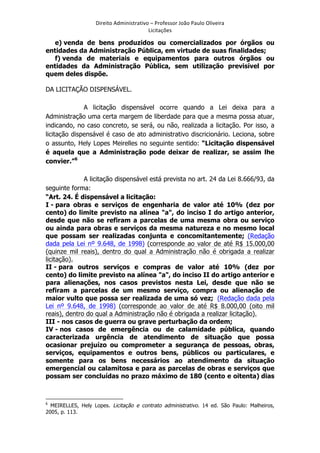 Direito	
  Administrativo	
  –	
  Professor	
  João	
  Paulo	
  Oliveira	
  
Licitações	
  

e) venda de bens produzidos ou comercializados por órgãos ou
entidades da Administração Pública, em virtude de suas finalidades;
f) venda de materiais e equipamentos para outros órgãos ou
entidades da Administração Pública, sem utilização previsível por
quem deles dispõe.
DA LICITAÇÃO DISPENSÁVEL.
A licitação dispensável ocorre quando a Lei deixa para a
Administração uma certa margem de liberdade para que a mesma possa atuar,
indicando, no caso concreto, se será, ou não, realizada a licitação. Por isso, a
licitação dispensável é caso de ato administrativo discricionário. Leciona, sobre
o assunto, Hely Lopes Meirelles no seguinte sentido: “Licitação dispensável
é aquela que a Administração pode deixar de realizar, se assim lhe
convier.”6
A licitação dispensável está prevista no art. 24 da Lei 8.666/93, da
seguinte forma:
“Art. 24. É dispensável a licitação:
I - para obras e serviços de engenharia de valor até 10% (dez por
cento) do limite previsto na alínea "a", do inciso I do artigo anterior,
desde que não se refiram a parcelas de uma mesma obra ou serviço
ou ainda para obras e serviços da mesma natureza e no mesmo local
que possam ser realizadas conjunta e concomitantemente; (Redação
dada pela Lei nº 9.648, de 1998) (corresponde ao valor de até R$ 15.000,00
(quinze mil reais), dentro do qual a Administração não é obrigada a realizar
licitação).
II - para outros serviços e compras de valor até 10% (dez por
cento) do limite previsto na alínea "a", do inciso II do artigo anterior e
para alienações, nos casos previstos nesta Lei, desde que não se
refiram a parcelas de um mesmo serviço, compra ou alienação de
maior vulto que possa ser realizada de uma só vez; (Redação dada pela
Lei nº 9.648, de 1998) (corresponde ao valor de até R$ 8.000,00 (oito mil
reais), dentro do qual a Administração não é obrigada a realizar licitação).
III - nos casos de guerra ou grave perturbação da ordem;
IV - nos casos de emergência ou de calamidade pública, quando
caracterizada urgência de atendimento de situação que possa
ocasionar prejuízo ou comprometer a segurança de pessoas, obras,
serviços, equipamentos e outros bens, públicos ou particulares, e
somente para os bens necessários ao atendimento da situação
emergencial ou calamitosa e para as parcelas de obras e serviços que
possam ser concluídas no prazo máximo de 180 (cento e oitenta) dias
	
  	
  	
  	
  	
  	
  	
  	
  	
  	
  	
  	
  	
  	
  	
  	
  	
  	
  	
  	
  	
  	
  	
  	
  	
  	
  	
  	
  	
  	
  	
  	
  	
  	
  	
  	
  	
  	
  	
  	
   	
  	
  	
  	
  	
  	
  	
  	
  	
  	
  	
  	
  	
  	
  	
  	
  	
  	
  	
  	
  
6

MEIRELLES, Hely Lopes. Licitação e contrato administrativo. 14 ed. São Paulo: Malheiros,
2005, p. 113.

	
  

 