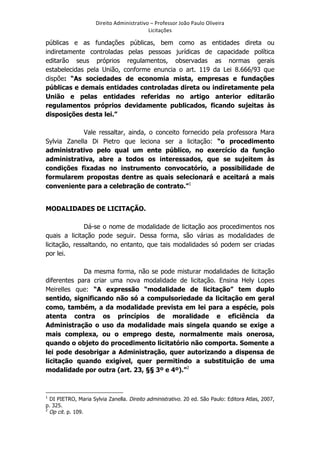 Direito	
  Administrativo	
  –	
  Professor	
  João	
  Paulo	
  Oliveira	
  
Licitações	
  

públicas e as fundações públicas, bem como as entidades direta ou
indiretamente controladas pelas pessoas jurídicas de capacidade política
editarão seus próprios regulamentos, observadas as normas gerais
estabelecidas pela União, conforme enuncia o art. 119 da Lei 8.666/93 que
dispõe: “As sociedades de economia mista, empresas e fundações
públicas e demais entidades controladas direta ou indiretamente pela
União e pelas entidades referidas no artigo anterior editarão
regulamentos próprios devidamente publicados, ficando sujeitas às
disposições desta lei.”
Vale ressaltar, ainda, o conceito fornecido pela professora Mara
Sylvia Zanella Di Pietro que leciona ser a licitação: “o procedimento
administrativo pelo qual um ente público, no exercício da função
administrativa, abre a todos os interessados, que se sujeitem às
condições fixadas no instrumento convocatório, a possibilidade de
formularem propostas dentre as quais selecionará e aceitará a mais
conveniente para a celebração de contrato.”1
	
  

MODALIDADES DE LICITAÇÃO.
Dá-se o nome de modalidade de licitação aos procedimentos nos
quais a licitação pode seguir. Dessa forma, são várias as modalidades de
licitação, ressaltando, no entanto, que tais modalidades só podem ser criadas
por lei.
Da mesma forma, não se pode misturar modalidades de licitação
diferentes para criar uma nova modalidade de licitação. Ensina Hely Lopes
Meirelles que: “A expressão “modalidade de licitação” tem duplo
sentido, significando não só a compulsoriedade da licitação em geral
como, também, a da modalidade prevista em lei para a espécie, pois
atenta contra os princípios de moralidade e eficiência da
Administração o uso da modalidade mais singela quando se exige a
mais complexa, ou o emprego deste, normalmente mais onerosa,
quando o objeto do procedimento licitatório não comporta. Somente a
lei pode desobrigar a Administração, quer autorizando a dispensa de
licitação quando exigível, quer permitindo a substituição de uma
modalidade por outra (art. 23, §§ 3º e 4º).”2
	
  	
  	
  	
  	
  	
  	
  	
  	
  	
  	
  	
  	
  	
  	
  	
  	
  	
  	
  	
  	
  	
  	
  	
  	
  	
  	
  	
  	
  	
  	
  	
  	
  	
  	
  	
  	
  	
  	
  	
   	
  	
  	
  	
  	
  	
  	
  	
  	
  	
  	
  	
  	
  	
  	
  	
  	
  	
  	
  	
  
1

DI PIETRO, Maria Sylvia Zanella. Direito administrativo. 20 ed. São Paulo: Editora Atlas, 2007,
p. 325.
2
Op cit. p. 109.

	
  

 
