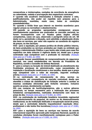 Direito	
  Administrativo	
  –	
  Professor	
  João	
  Paulo	
  Oliveira	
  
Licitações	
  

consecutivos e ininterruptos, contados da ocorrência da emergência
ou calamidade, vedada a prorrogação dos respectivos contratos;
V - quando não acudirem interessados à licitação anterior e esta,
justificadamente, não puder ser repetida sem prejuízo para a
Administração, mantidas, neste caso, todas as condições
preestabelecidas;
VI - quando a União tiver que intervir no domínio econômico para
regular preços ou normalizar o abastecimento;
VII - quando as propostas apresentadas consignarem preços
manifestamente superiores aos praticados no mercado nacional, ou
forem incompatíveis com os fixados pelos órgãos oficiais
competentes, casos em que, observado o parágrafo único do art. 48
desta Lei e, persistindo a situação, será admitida a adjudicação direta
dos bens ou serviços, por valor não superior ao constante do registro
de preços, ou dos serviços;
VIII - para a aquisição, por pessoa jurídica de direito público interno,
de bens produzidos ou serviços prestados por órgão ou entidade que
integre a Administração Pública e que tenha sido criado para esse fim
específico em data anterior à vigência desta Lei, desde que o preço
contratado seja compatível com o praticado no mercado; (Redação
dada pela Lei nº 8.883, de 1994)
IX - quando houver possibilidade de comprometimento da segurança
nacional, nos casos estabelecidos em decreto do Presidente da
República, ouvido o Conselho de Defesa Nacional;
X - para a compra ou locação de imóvel destinado ao atendimento das
finalidades precípuas da administração, cujas necessidades de
instalação e localização condicionem a sua escolha, desde que o preço
seja compatível com o valor de mercado, segundo avaliação
prévia;(Redação dada pela Lei nº 8.883, de 1994)
XI - na contratação de remanescente de obra, serviço ou
fornecimento, em conseqüência de rescisão contratual, desde que
atendida a ordem de classificação da licitação anterior e aceitas as
mesmas condições oferecidas pelo licitante vencedor, inclusive
quanto ao preço, devidamente corrigido;
XII - nas compras de hortifrutigranjeiros, pão e outros gêneros
perecíveis, no tempo necessário para a realização dos processos
licitatórios correspondentes, realizadas diretamente com base no
preço do dia; (Redação dada pela Lei nº 8.883, de 1994)
XIII - na contratação de instituição brasileira incumbida regimental
ou estatutariamente da pesquisa, do ensino ou do desenvolvimento
institucional, ou de instituição dedicada à recuperação social do preso,
desde que a contratada detenha inquestionável reputação éticoprofissional e não tenha fins lucrativos;(Redação dada pela Lei nº 8.883,
de 1994)
XIV - para a aquisição de bens ou serviços nos termos de acordo
internacional específico aprovado pelo Congresso Nacional, quando as
condições ofertadas forem manifestamente vantajosas para o Poder
Público; (Redação dada pela Lei nº 8.883, de 1994)
	
  

 