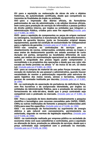 Direito	
  Administrativo	
  –	
  Professor	
  João	
  Paulo	
  Oliveira	
  
Licitações	
  

XV - para a aquisição ou restauração de obras de arte e objetos
históricos, de autenticidade certificada, desde que compatíveis ou
inerentes às finalidades do órgão ou entidade.
XVI - para a impressão dos diários oficiais, de formulários
padronizados de uso da administração, e de edições técnicas oficiais,
bem como para prestação de serviços de informática a pessoa jurídica
de direito público interno, por órgãos ou entidades que integrem a
Administração Pública, criados para esse fim específico;(Incluído pela
Lei nº 8.883, de 1994)
XVII - para a aquisição de componentes ou peças de origem nacional
ou estrangeira, necessários à manutenção de equipamentos durante o
período de garantia técnica, junto ao fornecedor original desses
equipamentos, quando tal condição de exclusividade for indispensável
para a vigência da garantia; (Incluído pela Lei nº 8.883, de 1994)
XVIII - nas compras ou contratações de serviços para o
abastecimento de navios, embarcações, unidades aéreas ou tropas e
seus meios de deslocamento quando em estada eventual de curta
duração em portos, aeroportos ou localidades diferentes de suas
sedes, por motivo de movimentação operacional ou de adestramento,
quando a exiguidade dos prazos legais puder comprometer a
normalidade e os propósitos das operações e desde que seu valor não
exceda ao limite previsto na alínea "a" do incico II do art. 23 desta
Lei: (Incluído pela Lei nº 8.883, de 1994)
XIX - para as compras de material de uso pelas Forças Armadas, com
exceção de materiais de uso pessoal e administrativo, quando houver
necessidade de manter a padronização requerida pela estrutura de
apoio logístico dos meios navais, aéreos e terrestres, mediante
parecer de comissão instituída por decreto; (Incluído pela Lei nº 8.883,
de 1994)
XX - na contratação de associação de portadores de deficiência física,
sem fins lucrativos e de comprovada idoneidade, por órgãos ou
entidades da Administração Pública, para a prestação de serviços ou
fornecimento de mão-de-obra, desde que o preço contratado seja
compatível com o praticado no mercado. (Incluído pela Lei nº 8.883, de
1994)
XXI - Para a aquisição de bens destinados exclusivamente a pesquisa
científica e tecnológica com recursos concedidos pela CAPES, FINEP,
CNPq ou outras instituições de fomento a pesquisa credenciadas pelo
CNPq para esse fim específico. (Incluído pela Lei nº 9.648, de 1998)
XXII - na contratação de fornecimento ou suprimento de energia
elétrica e gás natural com concessionário, permissionário ou
autorizado, segundo as normas da legislação específica; (Incluído pela
Lei nº 9.648, de 1998)
XXIII - na contratação realizada por empresa pública ou sociedade de
economia mista com suas subsidiárias e controladas, para a aquisição
ou alienação de bens, prestação ou obtenção de serviços, desde que o
preço contratado seja compatível com o praticado no mercado.
(Incluído pela Lei nº 9.648, de 1998)
	
  

 