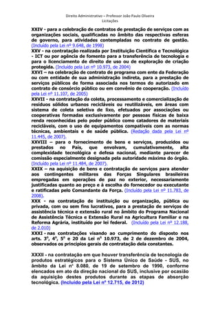 Direito	
  Administrativo	
  –	
  Professor	
  João	
  Paulo	
  Oliveira	
  
Licitações	
  

XXIV - para a celebração de contratos de prestação de serviços com as
organizações sociais, qualificadas no âmbito das respectivas esferas
de governo, para atividades contempladas no contrato de gestão.
(Incluído pela Lei nº 9.648, de 1998)
XXV - na contratação realizada por Instituição Científica e Tecnológica
- ICT ou por agência de fomento para a transferência de tecnologia e
para o licenciamento de direito de uso ou de exploração de criação
protegida. (Incluído pela Lei nº 10.973, de 2004)
XXVI – na celebração de contrato de programa com ente da Federação
ou com entidade de sua administração indireta, para a prestação de
serviços públicos de forma associada nos termos do autorizado em
contrato de consórcio público ou em convênio de cooperação. (Incluído
pela Lei nº 11.107, de 2005)
XXVII - na contratação da coleta, processamento e comercialização de
resíduos sólidos urbanos recicláveis ou reutilizáveis, em áreas com
sistema de coleta seletiva de lixo, efetuados por associações ou
cooperativas formadas exclusivamente por pessoas físicas de baixa
renda reconhecidas pelo poder público como catadores de materiais
recicláveis, com o uso de equipamentos compatíveis com as normas
técnicas, ambientais e de saúde pública. (Redação dada pela Lei nº
11.445, de 2007).
XXVIII – para o fornecimento de bens e serviços, produzidos ou
prestados no País, que envolvam, cumulativamente, alta
complexidade tecnológica e defesa nacional, mediante parecer de
comissão especialmente designada pela autoridade máxima do órgão.
(Incluído pela Lei nº 11.484, de 2007).
XXIX – na aquisição de bens e contratação de serviços para atender
aos contingentes militares das Forças Singulares brasileiras
empregadas em operações de paz no exterior, necessariamente
justificadas quanto ao preço e à escolha do fornecedor ou executante
e ratificadas pelo Comandante da Força. (Incluído pela Lei nº 11.783, de
2008).
XXX - na contratação de instituição ou organização, pública ou
privada, com ou sem fins lucrativos, para a prestação de serviços de
assistência técnica e extensão rural no âmbito do Programa Nacional
de Assistência Técnica e Extensão Rural na Agricultura Familiar e na
Reforma Agrária, instituído por lei federal. (Incluído pela Lei nº 12.188,
de 2.010)
XXXI - nas contratações visando ao cumprimento do disposto nos
arts. 3o, 4o, 5o e 20 da Lei no 10.973, de 2 de dezembro de 2004,
observados os princípios gerais de contratação dela constantes.

XXXII - na contratação em que houver transferência de tecnologia de
produtos estratégicos para o Sistema Único de Saúde - SUS, no
âmbito da Lei no 8.080, de 19 de setembro de 1990, conforme
elencados em ato da direção nacional do SUS, inclusive por ocasião
da aquisição destes produtos durante as etapas de absorção
tecnológica. (Incluído pela Lei nº 12.715, de 2012)
	
  

 