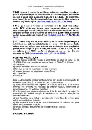 Direito	
  Administrativo	
  –	
  Professor	
  João	
  Paulo	
  Oliveira	
  
Licitações	
  

XXXIII - na contratação de entidades privadas sem fins lucrativos,
para a implementação de cisternas ou outras tecnologias sociais de
acesso à água para consumo humano e produção de alimentos,
para beneficiar as famílias rurais de baixa renda atingidas pela seca
ou falta regular de água. (Incluído pela Lei nº 12.873, de 2013)
§ 1o Os percentuais referidos nos incisos I e II do caput deste artigo
serão 20% (vinte por cento) para compras, obras e serviços
contratados por consórcios públicos, sociedade de economia mista,
empresa pública e por autarquia ou fundação qualificadas, na forma
da lei, como Agências Executivas. (Incluído pela Lei nº 12.715, de
2012)
§ 2o O limite temporal de criação do órgão ou entidade que integre a
administração pública estabelecido no inciso VIII do caput deste
artigo não se aplica aos órgãos ou entidades que produzem
produtos estratégicos para o SUS, no âmbito da Lei no 8.080, de 19
de setembro de 1990, conforme elencados em ato da direção
nacional do SUS. (Incluído pela Lei nº 12.715, de 2012).”
QUESTÕES PARA FIXAÇÃO
A União Federal pretende realizar a contratação de obra no valor de R$
10.000,00. Para essa contratação, nos termos da Lei 8.666/93, a licitação
a) é inexigível;
b) terá de ocorrer na modalidade convite;
c) terá que ocorrer na modalidade tomada de preços;
d) terá que concorrer na modalidade concorrência;
e) é dispensável.
Gabarito e
Para a Administração celebrar contrato, tendo por objeto o remanescente de
uma obra, em conseqüência da rescisão de contrato anterior,
a) poderá contratar mediante dispensa de licitação, escolhendo a ser critério
empresa que preencha os requisitos da anterior licitação, observando as
mesmas condições do contrato rescindido;
b) poderá contratar mediante dispensa de licitação, respeitando a ordem de
classificação da anterior licitação e observando as mesmas condições do
contrato rescindido;
c) terá de realizar nova licitação, considerando o valor total do contrato para
definir a modalidade de licitação;
d) terá de realizar nova licitação, considerando o valor do remanescente para
definir a modalidade de licitação;
e) terá de contratar diretamente, por inexigibilidade de licitação.
Gabarito b
DA INEXIGIBILIDADE.

	
  

 