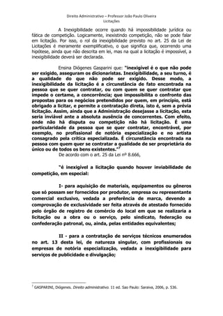 Direito	
  Administrativo	
  –	
  Professor	
  João	
  Paulo	
  Oliveira	
  
Licitações	
  

A Inexigibilidade ocorre quando há impossibilidade jurídica ou
fática de competição. Logicamente, inexistindo competição, não se pode falar
em licitação. Por isso, o rol da inexigibilidade previsto no art. 25 da Lei de
Licitações é meramente exemplificativo, o que significa que, ocorrendo uma
hipótese, ainda que não descrita em lei, mas na qual a licitação é impossível, a
inexigibilidade deverá ser declarada.
Ensina Diógenes Gasparini que: “inexigível é o que não pode
ser exigido, asseguram os dicionaristas. Inexigibilidade, a seu turno, é
a qualidade do que não pode ser exigido. Desse modo, a
inexigibilidade da licitação é a circunstância de fato encontrada na
pessoa que se quer contratar, ou com quem se quer contratar que
impede o certame, a concorrência; que impossibilita o confronto das
propostas para os negócios pretendidos por quem, em princípio, está
obrigado a licitar, e permite a contratação direta, isto é, sem a prévia
licitação. Assim, ainda que a Administração desejasse a licitação, esta
seria inviável ante a absoluta ausência de concorrentes. Com efeito,
onde não há disputa ou competição não há licitação. É uma
particularidade da pessoa que se quer contratar, encontrável, por
exemplo, no profissional de notória especialização e no artista
consagrado pela crítica especializada. É circunstância encontrada na
pessoa com quem quer se contratar a qualidade de ser proprietária do
único ou de todos os bens existentes.”7
De acordo com o art. 25 da Lei nº 8.666,
“é inexigível a licitação quando houver inviabilidade de
competição, em especial:
I- para aquisição de materiais, equipamentos ou gêneros
que só possam ser fornecidos por produtor, empresa ou representante
comercial exclusivo, vedada a preferência de marca, devendo a
comprovação de exclusividade ser feita através de atestado fornecido
pelo órgão de registro de comércio do local em que se realizaria a
licitação ou a obra ou o serviço, pelo sindicato, federação ou
confederação patronal, ou, ainda, pelas entidades equivalentes;
II - para a contratação de serviços técnicos enumerados
no art. 13 desta lei, de natureza singular, com profissionais ou
empresas de notória especialização, vedada a inexigibilidade para
serviços de publicidade e divulgação;

	
  	
  	
  	
  	
  	
  	
  	
  	
  	
  	
  	
  	
  	
  	
  	
  	
  	
  	
  	
  	
  	
  	
  	
  	
  	
  	
  	
  	
  	
  	
  	
  	
  	
  	
  	
  	
  	
  	
  	
   	
  	
  	
  	
  	
  	
  	
  	
  	
  	
  	
  	
  	
  	
  	
  	
  	
  	
  	
  	
  
7

	
  

GASPARINI, Diógenes. Direito administrativo. 11 ed. Sao Paulo: Saraiva, 2006, p. 536.

 
