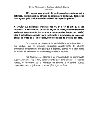 Direito	
  Administrativo	
  –	
  Professor	
  João	
  Paulo	
  Oliveira	
  
Licitações	
  

III - para a contratação de profissional de qualquer setor
artístico, diretamente ou através de empresário exclusivo, desde que
consagrado pela crítica especializada ou pela opinião pública.”

ATENÇÃO: As dispensas previstas nos §§ 2º e 4º do art. 17 e nos
incisos III a XXIV do art. 24 e as situações de inexigibilidade referidas
serão necessariamente justificadas e comunicadas dentro de 3 (três)
dias à autoridade superior para ratificação e publicação na imprensa
oficial no prazo de 5 (cinco) dias, como condição de eficácia dos atos.
Os processos de dispensa e de inexigibilidade serão instruídos, no
que couber, com os seguintes elementos: caracterização de situação
emergencial ou calamitosa que justifique a dispensa, quando for o caso; razão
da escolha do fornecedor ou executante; justificativa do preço.
Nas hipóteses de dispensa e de inexigibilidade, se comprovado
superfaturamento respondem, solidariamente pelo dano causado à Fazenda
Pública, o fornecedor ou o prestador de serviços e o agente público
responsável, sem prejuízos de outras sanções legais cabíveis.

	
  

 
