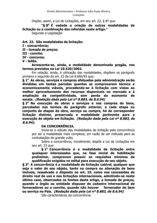 Direito	
  Administrativo	
  –	
  Professor	
  João	
  Paulo	
  Oliveira	
  
Licitações	
  

Dispõe, assim, a Lei de Licitações, em seu art. 22, § 8º que:
“§ 8o É vedada a criação de outras modalidades de
licitação ou a combinação das referidas neste artigo.”
Segundo a Legislação:
Art. 22. São modalidades de licitação:
I - concorrência;
II - tomada de preços;
III - convite;
IV - concurso;
V - leilão.
Acrescenta-se, ainda, a modalidade denominada pregão, nos
termos previstos na Lei 10.520/2002.
Em relação, ainda, à utilização das modalidades, dispõem os parágrafo
primeiro e segundo do art. 23 da Lei 8.666/93 que:
§ 1o As obras, serviços e compras efetuadas pela administração serão
divididas em tantas parcelas quantas se comprovarem técnica e
economicamente viáveis, procedendo-se à licitação com vistas ao
melhor aproveitamento dos recursos disponíveis no mercado e à
ampliação da competitividade, sem perda da economia de
escala. (Redação dada pela Lei nº 8.883, de 8.6.94)
§ 2o Na execução de obras e serviços e nas compras de bens,
parceladas nos termos do parágrafo anterior, a cada etapa ou
conjunto de etapas da obra, serviço ou compra, há de corresponder
licitação distinta, preservada a modalidade pertinente para a
execução do objeto em licitação. (Redação dada pela Lei nº 8.883, de
8.6.94).
DA CONCORRÊNCIA.
Inicia-se o estudo das modalidades de licitação pela concorrência
por ser a modalidade mais complexa, em razão de ser indicada para as
contratações de grande vulto.
Sobre a concorrência, inicialmente, dispõe a Lei de Licitações em
seu art. 23 que:
§ 1o Concorrência é a modalidade de licitação entre
quaisquer interessados que, na fase inicial de habilitação
preliminar, comprovem possuir os requisitos mínimos de
qualificação exigidos no edital para execução de seu objeto.
o
§ 3 A concorrência é a modalidade de licitação cabível, qualquer que
seja o valor de seu objeto, tanto na compra ou alienação de bens
imóveis, ressalvado o disposto no art. 19, como nas concessões de
direito real de uso e nas licitações internacionais, admitindo-se neste
último caso, observados os limites deste artigo, a tomada de preços,
quando o órgão ou entidade dispuser de cadastro internacional de
fornecedores ou o convite, quando não houver
fornecedor do bem
ou serviço no País. (Redação dada pela Lei nº 8.883, de 8.6.94)
São características da concorrência:

	
  

 