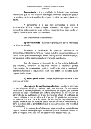 Direito	
  Administrativo	
  –	
  Professor	
  João	
  Paulo	
  Oliveira	
  
Licitações	
  

Concorrência - é a modalidade de licitação entre quaisquer
interessados que, na fase inicial de habilitação preliminar, comprovem possuir
os requisitos mínimos de qualificação exigidos no edital para execução de seu
objeto.
A concorrência é a que mais democratiza o acesso à
Administração Pública, porque qualquer interessado no objeto de uma
concorrência pode apresentar-se ao certame, independente de estar escrito em
registro cadastral ou de haver sido convidado.
São características da concorrência:
a) universalidade - ausência de pré-requisito para o interessado
participar de licitação;
Permite-se a participação de quaisquer interessados na
concorrência, independentemente de registro cadastral na Administração que a
realiza ou em qualquer outro órgão público. Distingue-se da tomada de preços,
porque esta é restrita aos interessados previamente cadastrados.
Isso não dispensa o interessado de, na fase própria (habilitação
dos licitantes), comprovar os requisitos relativos à habilitação jurídica
(comprovação da personalidade jurídica), qualificação técnica, qualificação
econômica-financeira e regularidade fiscal. Não podem ser exigidos outros
requisitos além desses.
b) ampla publicidade - divulgação pela imprensa oficial e pela
imprensa particular.
c) exigência de habilitação preliminar - constitui a fase inicial
do procedimento licitatório, realizada após sua abertura. Os documentos
necessários à habilitação poderão ser apresentados em original, por qualquer
processo de cópia autenticada por cartório competente ou por servidor da
administração ou publicação em órgão da imprensa oficial. O certificado de
registro cadastral a que se refere o § 1o do art. 36 substitui os documentos
enumerados nos arts. 28 a 31, quanto às informações disponibilizadas em
sistema informatizado de consulta direta indicado no edital, obrigando-se a
parte a declarar, sob as penalidades legais, a superveniência de fato impeditivo
da habilitação.
A documentação referida neste artigo poderá ser substituída por
registro cadastral emitido por órgão ou entidade pública, desde que previsto no
edital e o registro tenha sido feito em obediência ao disposto nesta Lei.

	
  

 
