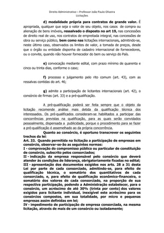 Direito	
  Administrativo	
  –	
  Professor	
  João	
  Paulo	
  Oliveira	
  
Licitações	
  

d) modalidade própria para contratos de grande valor. É
apropriada, qualquer que seja o valor de seu objeto, nos casos de compra ou
alienação de bens imóveis, ressalvado o disposto no art 19, nas concessões
de direito real de uso, nos contratos de empreitada integral, nas concessões de
obra ou serviço público, bem como nas licitações internacionais, admitindo-se,
neste último caso, observados os limites de valor, a tomada de preços, desde
que o órgão ou entidade disponha de cadastro internacional de fornecedores,
ou o convite, quando não houver fornecedor do bem ou serviço do País.
e) convocação mediante edital, com prazo mínimo de quarenta e
cinco ou trinta dias, conforme o caso;
f) processo e julgamento pelo rito comum (art. 43), com as
ressalvas contidas do art. 46;
g) admite a participação de licitantes internacionais (art. 42), o
consórcio de firmas (art. 33) e a pré-qualificação.
A pré-qualificação poderá ser feita sempre que o objeto da
licitação recomende análise mais detida da qualificação técnica dos
interessados. Os pré-qualificados consideram-se habilitados a participar das
concorrências previstas na qualificação, para as quais serão convidados
pessoalmente, dispensada a publicidade, porque o procedimento para se fazer
a pré-qualificação é assemelhado ao da própria concorrência.
Quanto ao consórcio, é oportuno transcrever os seguintes
trechos da lei:
Art. 33. Quando permitida na licitação a participação de empresas em
consórcio, observar-se-ão as seguintes normas:
I - comprovação do compromisso público ou particular de constituição
de consórcio, subscrito pelos consorciados;
II - indicação da empresa responsável pelo consórcio que deverá
atender às condições de liderança, obrigatoriamente fixadas no edital;
III - apresentação dos documentos exigidos nos arts. 28 a 31 desta
Lei por parte de cada consorciado, admitindo-se, para efeito de
qualificação técnica, o somatório dos quantitativos de cada
consorciado, e, para efeito de qualificação econômico-financeira, o
somatório dos valores de cada consorciado, na proporção de sua
respectiva participação, podendo a Administração estabelecer, para o
consórcio, um acréscimo de até 30% (trinta por cento) dos valores
exigidos para licitante individual, inexigível este acréscimo para os
consórcios compostos, em sua totalidade, por micro e pequenas
empresas assim definidas em lei;
IV - impedimento de participação de empresa consorciada, na mesma
licitação, através de mais de um consórcio ou isoladamente;

	
  

 