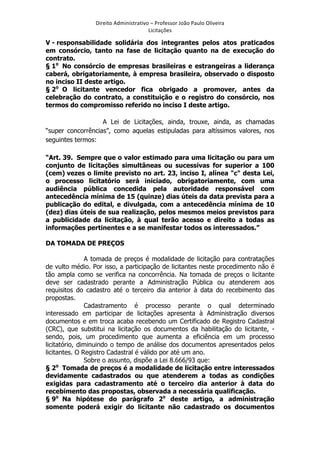 Direito	
  Administrativo	
  –	
  Professor	
  João	
  Paulo	
  Oliveira	
  
Licitações	
  

V - responsabilidade solidária dos integrantes pelos atos praticados
em consórcio, tanto na fase de licitação quanto na de execução do
contrato.
§ 1o No consórcio de empresas brasileiras e estrangeiras a liderança
caberá, obrigatoriamente, à empresa brasileira, observado o disposto
no inciso II deste artigo.
§ 2o O licitante vencedor fica obrigado a promover, antes da
celebração do contrato, a constituição e o registro do consórcio, nos
termos do compromisso referido no inciso I deste artigo.
A Lei de Licitações, ainda, trouxe, ainda, as chamadas
“super concorrências”, como aquelas estipuladas para altíssimos valores, nos
seguintes termos:
“Art. 39. Sempre que o valor estimado para uma licitação ou para um
conjunto de licitações simultâneas ou sucessivas for superior a 100
(cem) vezes o limite previsto no art. 23, inciso I, alínea "c" desta Lei,
o processo licitatório será iniciado, obrigatoriamente, com uma
audiência pública concedida pela autoridade responsável com
antecedência mínima de 15 (quinze) dias úteis da data prevista para a
publicação do edital, e divulgada, com a antecedência mínima de 10
(dez) dias úteis de sua realização, pelos mesmos meios previstos para
a publicidade da licitação, à qual terão acesso e direito a todas as
informações pertinentes e a se manifestar todos os interessados.”
DA TOMADA DE PREÇOS
A tomada de preços é modalidade de licitação para contratações
de vulto médio. Por isso, a participação de licitantes neste procedimento não é
tão ampla como se verifica na concorrência. Na tomada de preços o licitante
deve ser cadastrado perante a Administração Pública ou atenderem aos
requisitos do cadastro até o terceiro dia anterior à data do recebimento das
propostas.
Cadastramento é processo perante o qual determinado
interessado em participar de licitações apresenta à Administração diversos
documentos e em troca acaba recebendo um Certificado de Registro Cadastral
(CRC), que substitui na licitação os documentos da habilitação do licitante, sendo, pois, um procedimento que aumenta a eficiência em um processo
licitatório, diminuindo o tempo de análise dos documentos apresentados pelos
licitantes. O Registro Cadastral é válido por até um ano.
Sobre o assunto, dispõe a Lei 8.666/93 que:
o
§ 2 Tomada de preços é a modalidade de licitação entre interessados
devidamente cadastrados ou que atenderem a todas as condições
exigidas para cadastramento até o terceiro dia anterior à data do
recebimento das propostas, observada a necessária qualificação.
§ 9o Na hipótese do parágrafo 2o deste artigo, a administração
somente poderá exigir do licitante não cadastrado os documentos

	
  

 