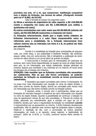 Direito	
  Administrativo	
  –	
  Professor	
  João	
  Paulo	
  Oliveira	
  
Licitações	
  

previstos nos arts. 27 a 31, que comprovem habilitação compatível
com o objeto da licitação, nos termos do edital. (Parágrafo incluído
pela Lei nº 8.883, de 8.6.94)
Cabe a tomada de preços nos seguintes casos:
A) Obras e serviços de engenharia de valor superior a R$ 150.000,00
(cento e cinqüenta mil reais) até R$ 1.500.000,00 (um milhão e
quinhentos mil reais);
B) outras contratações com valor maior que R$ 80.000,00 (oitenta mil
reais), até R$ 650.000,00 (seiscentos e cinqüenta mil reais);
C) licitações internacionais, desde que o órgão tenha cadastro de
licitantes internacionais e o valor fique compreendido entre os
referentes para a modalidade. Se a licitação internacional tiver
valores maiores dos os indicados nos itens A e B, só poderá ser feita
por concorrência.
DO CONVITE
Convite é a modalidade de licitação para contratações de pequeno
vulto, por conta disso, a sua publicidade é bastante limitada, não existindo,
sequer, edital, mas sim carta-convite. Não é obrigatória a publicação da cartaconvite em diária oficial ou em jornal diário de grande circulação.
A carta-convite é enviada para os interessados em participar do
certame, bem como ficará disponibilizada no quadro de aviso do órgão licitante
para que, se um interessado, que esteja cadastrado, desejar participar do
certame, bastara que manifeste o seu interesse em no máximo 24 horas antes
da entregas dos envelopes dos licitantes.
ATENÇÃO: Vale ressaltar que os licitantes convidados não necessitam
ser cadastrados. Mas os que não foram convidados, só poderão
participar da licitação na modalidade convite se forem previamente
cadastrados.
É necessário que sejam convidados pelo menos 3 interessados. Se
na praça tiver mais interessados com atuação no ramo do objeto licitado, a
cada novo convite do mesmo objeto, deverá ser convidado pelo menos mais
um interessado que não tenha recebido convite na licitação anterior.
É possível, ainda, o convite com 2 participantes, desde que as
limitações de mercado impeçam a existência de outro interessado com atuação
no ramo do objeto licitado. Quando à possibilidade de continuar a licitação no
caso de aparecerem menos de que três convidados, o Tribunal de Contas da
União, alterando seu entendimento após a entrada em vigor da Lei nº
8.666/93, decidiu que “para a regularidade da licitação na modalidade convite
é imprescindível que se apresentem no mínimo, 3 (três) licitantes devidamente
qualificados. Não se obtendo esse número legal de propostos aptas à seleção,
impõe-se a repetição do ato, com a convocação de outros possíveis
interessados, de modo a se garantir, nesse aspecto, a legitimidade do
certame”. (DOU de 11-8-93, p. 11.635), conforme leciona Maria Zanella Di
Pietro3.
	
  	
  	
  	
  	
  	
  	
  	
  	
  	
  	
  	
  	
  	
  	
  	
  	
  	
  	
  	
  	
  	
  	
  	
  	
  	
  	
  	
  	
  	
  	
  	
  	
  	
  	
  	
  	
  	
  	
  	
   	
  	
  	
  	
  	
  	
  	
  	
  	
  	
  	
  	
  	
  	
  	
  	
  	
  	
  	
  	
  
3

	
  

Op. cit. p. 356.

 