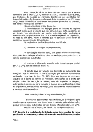 Direito	
  Administrativo	
  –	
  Professor	
  João	
  Paulo	
  Oliveira	
  
Licitações	
  

Essa orientação há de ser entendida em termos que a tornem
compatível com o artigo 22, §7º, da Lei nº 8.666/93, segundo o qual “quando,
por limitações do mercado ou manifesto desinteresse dos convidados, for
impossível a obtenção de número mínimo de licitantes exigidos no § 3º desse
artigo, essas circunstâncias deverão ser devidamente justificadas no processo,
sob pena de repetição do convite.”4
São características, então, do convite:
a) desnecessidade de inscrição prévia do licitante no registro
cadastral, exceto para o licitante que, não convidado por carta, apresentar-se
ao torneio em atendimento ao convite estendido pela publicação. A
documentação de que tratam os arts. 28 a 31 desta Lei poderá ser dispensada,
no todo ou em parte. Assim, o licitante que foi convidado pode deixar de
apresentar a documentação de habilitação.
b) exigência de habilitação preliminar simplificada;
c) cabimento para objeto de pequeno valor;
d) convocação mediante carta, com prazo mínimo de cinco dias
úteis; complementada por afixação da cópia em local apropriado, estendendo o
convite às empresas cadastradas;
e) processo e julgamento segundo o rito comum, no que couber
(art. 43, § 4º), com as ressalvas do art. 46.
O convite deve ser julgado pela Comissão de Julgamento das
licitações, mas é admissível a sua substituição por servidor formalmente
designado para esse fim (art. 51, §1º). Uma vez julgadas as propostas,
adjudica-se o objeto do convite ao vencedor, formalizando-se o ajuste por
simples ordem de execução de serviço, nota de empenho da despesa,
autorização de compra ou carta-contrato, e fazendo-se as publicações devidas
no órgão oficial, em resumo ou na íntegra, para possibilitar os recursos cabíveis
e tornar os ajustes exequíveis.
Sobre o convite, cabem as seguintes observações:
- a habilitação dos licitantes, nessa hipótese, só é obrigatória para
aqueles que se apresentem sem terem sidos convidados pela Administração,
porque têm que estar cadastrados; para os demais, é facultativa (art. 32, § 1º).
Dispõe a Lei 8.666/93, em seu art. 22, no seguinte sentido:
§ 3o Convite é a modalidade de licitação entre interessados do ramo
pertinente ao seu objeto, cadastrados ou não, escolhidos e convidados
	
  	
  	
  	
  	
  	
  	
  	
  	
  	
  	
  	
  	
  	
  	
  	
  	
  	
  	
  	
  	
  	
  	
  	
  	
  	
  	
  	
  	
  	
  	
  	
  	
  	
  	
  	
  	
  	
  	
  	
   	
  	
  	
  	
  	
  	
  	
  	
  	
  	
  	
  	
  	
  	
  	
  	
  	
  	
  	
  	
  
4

	
  

Idem.

 
