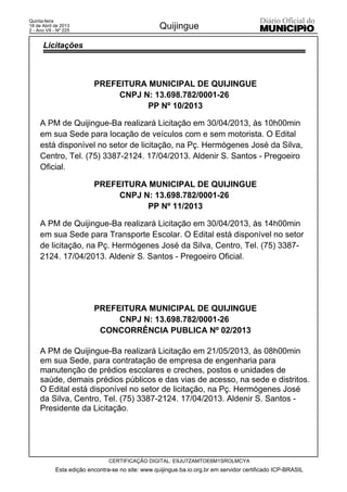 PREFEITURA MUNICIPAL DE QUIJINGUE
CNPJ N: 13.698.782/0001-26
PP Nº 10/2013
A PM de Quijingue-Ba realizará Licitação em 30/04/2013, às 10h00min
em sua Sede para locação de veículos com e sem motorista. O Edital
está disponível no setor de licitação, na Pç. Hermógenes José da Silva,
Centro, Tel. (75) 3387-2124. 17/04/2013. Aldenir S. Santos - Pregoeiro
Oficial.
PREFEITURA MUNICIPAL DE QUIJINGUE
CNPJ N: 13.698.782/0001-26
PP Nº 11/2013
A PM de Quijingue-Ba realizará Licitação em 30/04/2013, às 14h00min
em sua Sede para Transporte Escolar. O Edital está disponível no setor
de licitação, na Pç. Hermógenes José da Silva, Centro, Tel. (75) 3387-
2124. 17/04/2013. Aldenir S. Santos - Pregoeiro Oficial.
PREFEITURA MUNICIPAL DE QUIJINGUE
CNPJ N: 13.698.782/0001-26
CONCORRÊNCIA PUBLICA Nº 02/2013
A PM de Quijingue-Ba realizará Licitação em 21/05/2013, às 08h00min
em sua Sede, para contratação de empresa de engenharia para
manutenção de prédios escolares e creches, postos e unidades de
saúde, demais prédios públicos e das vias de acesso, na sede e distritos.
O Edital está disponível no setor de licitação, na Pç. Hermógenes José
da Silva, Centro, Tel. (75) 3387-2124. 17/04/2013. Aldenir S. Santos -
Presidente da Licitação.
Esta edição encontra-se no site: www.quijingue.ba.io.org.br em servidor certificado ICP-BRASIL
Quijingue
CERTIFICAÇÃO DIGITAL: E9JU7ZAMTOE6M1SROLMCYA
Quinta-feira
18 de Abril de 2013
2 - Ano VII - Nº 225
Licitações
 